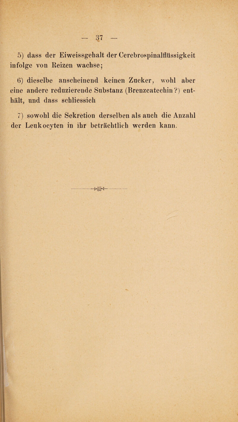 5) dass der Eiweissgehalt der Cerebrospinalflüssigkeit infolge von Reizen wachse; 6) dieselbe anscheinend keinen Zucker, wohl aber eine andere reduzierende Substanz (Brenzcatechin?) ent¬ hält, und dass schliessich 7) sowohl die Sekretion derselben als auch die Anzahl der Leukocyten in ihr beträchtlich werden kann.