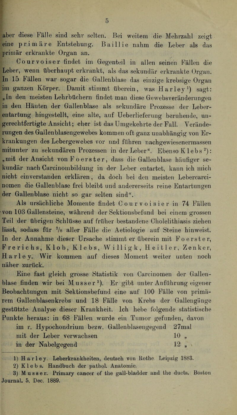 aber diese Fälle sind sehr selten. Bei weitem die Mehrzahl zei^t eine primäre Entstehung. Baillie nahm die Leber als das primär erkrankte Organ an. Courvoiser findet im Gegenteil in allen seinen Fällen die Leber, wenn überhaupt erkrankt, als das sekundär erkrankte Organ. In 15 Fällen war sogar die Gallenblase das einzige krebsige Organ im ganzen Körper. Damit stimmt überein, was Harley^) sagt: „ln den meisten Lehrbüchern findet man diese Gewebsveränderungen in den Häuten der Gallenblase als sekundäre Prozesse der Leber¬ entartung hingestellt, eine alte, auf Ueberlieferung beruhende, un¬ gerechtfertigte Ansicht; eher ist das Umgekehrte der Fall. Verände¬ rungen des Gallenblasengewebes kommen oft ganz unabhängig von Er¬ krankungen des Lebergewebes vor und führen nachgewöesenermassen mitunter zu sekundären Prozessen in der Leber“. Ebenso K lebs ^): „mit der Ansicht von Po er st er, dass die Gallenblase häufiger se¬ kundär nach Carcinombildung in der Leber entartet, kann ich mich nicht einverstanden erklären, da doch bei den meisten Lebercarci- nomen die Gallenblase frei bleibt und andererseits reine Entartungen der Gallenblase nicht so gar selten sind^k Als ursächliche Momente findet C o u r v o i s i e r in 74 Fällen -von 103 Gallensteine, während der Sektionsbefund bei einem grossen Teil der übrigen Schlüsse auf früher bestandene Cholelithiasis ziehen lässt, sodass für Vs aller Fälle die Aetiologie auf Steine hinweist. In der Annahme dieser Ursache stimmt er überein mit Po erst er, Frerichs, Klob, Klebs, Willigk, Heitler, Zenker, Harl e y. Wir kommen auf dieses Moment weiter unten noch näher zurück. Eine fast gleich grosse Statistik von Carcinomen der Gallen¬ blase finden wir bei Musser^). Er gibt unter Anführung eigener Beobachtungen mit Sektionsbefund eine auf 100 Fälle von primä¬ rem Gallenblasenkrebs und 18 Fälle von Krebs der Gallengänge gestützte Analyse dieser Krankheit. Ich hebe folgende statistische Punkte heraus: in 68 Fällen wurde ein Tumor gefunden, davon im r. Hypochondi-ium bezw. Gallenblaseiigegend 27mal mit der Leber verwachsen 10 „ in der Nabelgegend 12 „ \ 1) Harley. Leberkrankheiten, deutsch von Rothe. Leipzig 1883. 2) Klebs. Handbuch der pathol. Anatomie. 3) M u s s e r. Primary cancer of the gall-bladder and the ducts. Boston