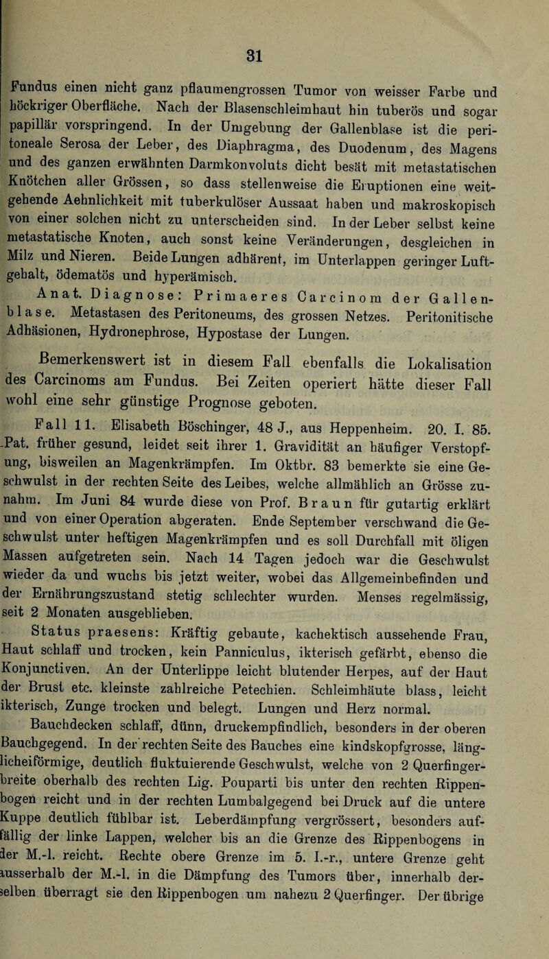Fundus einen nicht ganz pflauinengrossen Tumor von weisser Farbe und höckriger Oberfläche. Nach der Blasenschleimhaut hin tuberös und sogar papillär vorspringend. In der Umgebung der Gallenblase ist die peri¬ toneale Serosa der Leber, des Diaphragma, des Duodenum, des Magens und des ganzen erwähnten Darmkonvoluts dicht besät mit metastatischen Knötchen allei Giössen, so dass stellenweise die Eruptionen eine weit¬ gehende Aehnlichkeit mit tuberkulöser Aussaat haben und makroskopisch von einer solchen nicht zu unterscheiden sind. In der Leber selbst keine metastatische Knoten, auch sonst keine Veränderungen, desgleichen in Milz und Nieren. Beide Lungen adhärent, im ünterlappen geringer Luft¬ gehalt, ödematös und hyperämisch. Anat. Diagnose: Primaeres Carcinom der Gallen¬ blase. Metastasen des Peritoneums, des grossen Netzes. Peritonitische Adhäsionen, Hydronephrose, Hypostase der Lungen. Bemerkenswert ist in diesem Fall ebenfalls die Lokalisation des Carcinoms am Fundus. Bei Zeiten operiert hätte dieser Fall wohl eine sehr günstige Prognose geboten. Fall 11. Elisabeth Böschinger, 48 J., aus Heppenheim. 20. I. 85. -Pat. früher gesund, leidet seit ihrer 1. Gravidität an häufiger Verstopf¬ ung, bisweilen an Magenkrämpfen. Im Oktbr. 83 bemerkte sie eine Ge¬ schwulst in der rechten Seite des Leibes, welche allmählich an Grösse zu¬ nahm. Im Juni 84 wurde diese von Prof. Braun für gutartig erklärt und von einer Operation abgeraten. Ende September verschwand die Ge¬ schwulst unter heftigen Magenkrämpfen und es soll Durchfall mit öligen Massen aufgetreten sein. Nach 14 Tagen jedoch war die Geschwulst wieder da und wuchs bis jetzt weiter, wobei das Allgemeinbefinden und der Ernährungszustand stetig schlechter wurden. Menses regelmässig, seit 2 Monaten ausgeblieben. Status praesens: Kräftig gebaute, kachektisch aussehende Frau, Haut schlaff und trocken, kein Panniculus, ikterisch gefärbt, ebenso die Konjunctiven. An der Unterlippe leicht blutender Herpes, auf der Haut der Brust etc. kleinste zahlreiche Petechien. Schleimhäute blass, leicht ikterisch, Zunge trocken und belegt. Lungen und Herz normal. Bauchdecken schlaff, dünn, druckempfindlich, besonders in der oberen Bauchgegend, In der rechten Seite des Bauches eine kindskopfgrosse, läng¬ licheiförmige, deutlich fluktuierende Geschwulst, welche von 2 Querfinger¬ breite oberhalb des rechten Lig. Pouparti bis unter den rechten Rippen¬ bogen reicht und in der rechten Lumbalgegend bei Druck auf die untere Kuppe deutlich fühlbar ist. Leberdäinpfung vergrössert, besonders auf¬ fällig der linke Lappen, welcher bis an die Grenze des Rippenbogens in der M.-l. reicht. Rechte obere Grenze im 5. I.-r., untere Grenze geht lusserhalb der M.-l. in die Dämpfung des Tumors über, innerhalb der¬ selben überragt sie den Rippenbogen um nahezu 2 Querfinger. Der übrige