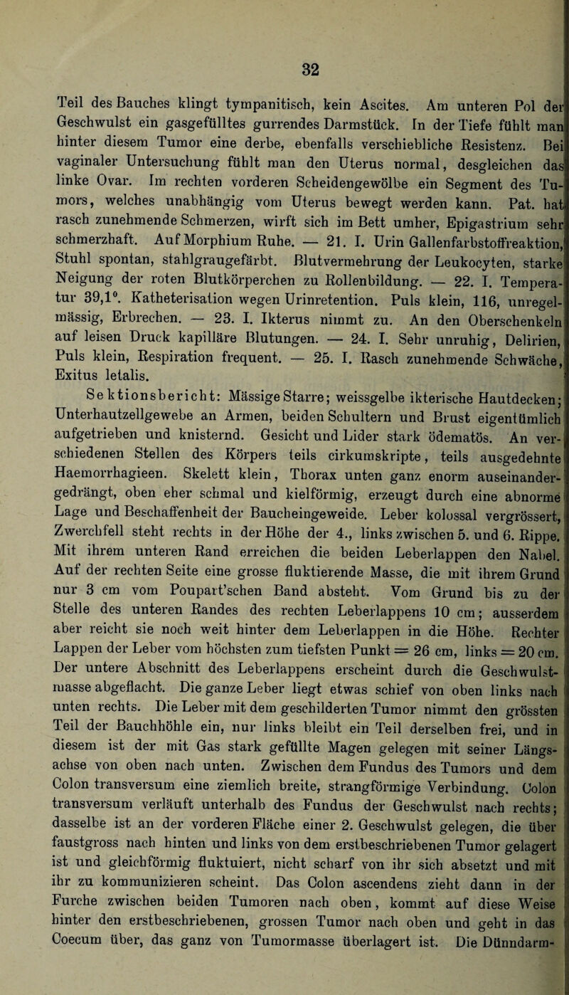 Teil des Bauches klingt tympanitisch, kein Ascites. Am unteren Pol det Geschwulst ein gasgefülltes gurrendes Darmstück, ln der Tiefe fühlt man hinter diesem Tumor eine derbe, ebenfalls verschiebliche Resistenz. Bei vaginaler Untersuchung fühlt man den Uterus normal, desgleichen das linke Ovar. Im rechten vorderen Scheidengewölbe ein Segment des Tu¬ mors, welches unabhängig vom Uterus bewegt werden kann. Pat. hat rasch zunehmende Schmerzen, wirft sich im Bett umher, Epigastrium sehr schmerzhaft. Auf Morphium Ruhe. — 21. I. Urin Gallenfarbstoffreaktion, Stuhl spontan, stahlgraugefärbt. Blutvermehrung der Leukocyten, starke Neigung der roten Blutkörperchen zu Rollenbildung. — 22. I. Tempera¬ tur 39,1®. Katheterisation wegen Urinretention. Puls klein, 116, unregel¬ mässig, Erbrechen. — 23. I. Ikterus nimmt zu. An den Oberschenkeln auf leisen Druck kapilläre Blutungen. — 24. I. Sehr unruhig, Delirien, Puls klein, Respiration frequent. — 25. I. Rasch zunehmende Schwäche, Exitus letalis. Sektionsbericht: Massige Starre; weissgelbe ikterische Hautdecken; Unterhautzellgewebe an Armen, beiden Schultern und Brust eigentümlich aufgetrieben und knisternd. Gesicht und Lider stark ödematös. An ver¬ schiedenen Stellen des Körpers teils cirkumskripte, teils ausgedehnte Haemorrhagieen. Skelett klein, Thorax unten ganz enorm auseinander¬ gedrängt, oben eher schmal und kielförmig, erzeugt durch eine abnorme' Lage und Beschaffenheit der Baucheingeweide. Leber kolossal vergrössert, i Zwerchfell steht rechts in der Höhe der 4., links zwischen 5. und 6. Rippe. Mit ihrem unteren Rand erreichen die beiden Leberlappen den Nabel.' Auf der rechten Seite eine grosse fluktierende Masse, die mit ihrem Grund nur 3 cm vom Poupait’schen Band absteht. Vom Grund bis zu der Stelle des unteren Randes des rechten Leberlappens 10 cm; ausserdem aber reicht sie noch weit hinter dem Leberlappen in die Höhe. Rechter Lappen der Leber vom höchsten zum tiefsten Punkt = 26 cm, links = 20 cm. ' Der untere Abschnitt des Leberlappens erscheint durch die Geschwulst- ' masse abgeflacht. Die ganze Leber liegt etwas schief von oben links nach ! unten rechts. Die Leber mit dem geschilderten Tumor nimmt den grössten i Teil der Bauchhöhle ein, nur links bleibt ein Teil derselben frei, und in diesem ist der mit Gas stark gefüllte Magen gelegen mit seiner Längs- i achse von oben nach unten. Zwischen dem Fundus des Tumors und dem i Colon transversum eine ziemlich breite, strangförmige Verbindung. Colon - transversum verläuft unterhalb des Fundus der Geschwulst nach rechts; : dasselbe ist an der vorderen Fläche einer 2. Geschwulst gelegen, die über ! faustgross nach hinten und links von dem erstbeschriebenen Tumor gelagert ; ist und gleichförmig fluktuiert, nicht scharf von ihr sich absetzt und mit i ihr zu kommunizieren scheint. Das Colon ascendens zieht dann in der Furche zwischen beiden Tumoren nach oben, kommt auf diese Weise hinter den erstbeschriebenen, grossen Tumor nach oben und geht in das Coecum über, das ganz von Tumormasse überlagert ist. Die Dünndarm-