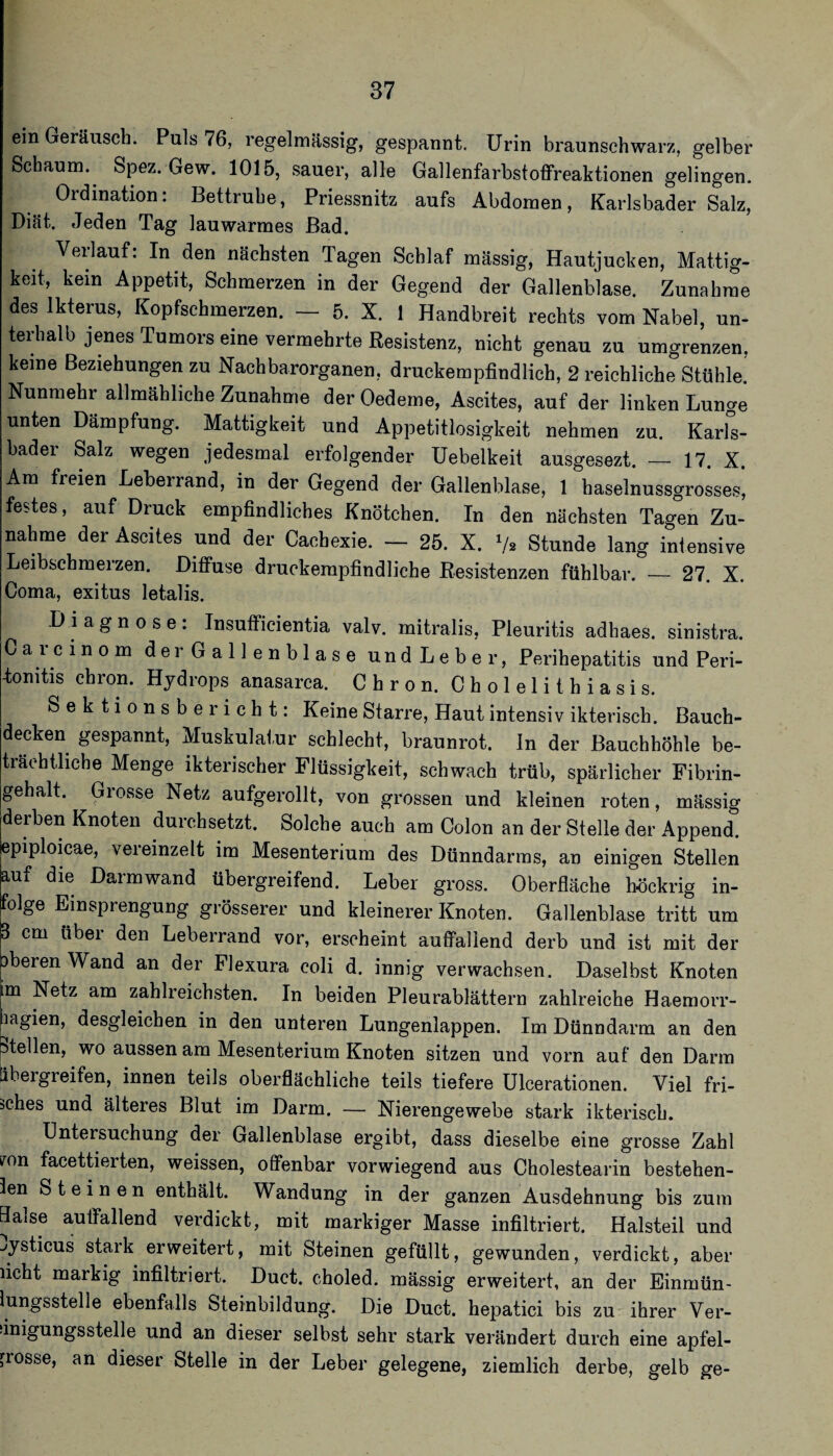 ein Geräusch. Puls 76, regelmässig, gespannt. Urin braunschwarz, gelber Schaum. Spez. Gew. 1015, sauer, alle Gallenfarbstoffreaktionen gelingen. Ordination: Bettruhe, Priessnitz aufs Abdomen, Karlsbader Salz, Diät. Jeden Tag lauwarmes Bad. Verlauf: In den nächsten Tagen Schlaf massig, Hautjucken, Mattig¬ keit, kein Appetit, Schmerzen in der Gegend der Gallenblase. Zunahme des Ikterus, Kopfschmerzen. _ 5. X. 1 Handbreit rechts vom Nabel, un- teidialb jenes Tumors eine vermehrte Resistenz, nicht genau zu umgrenzen, keine Beziehungen zu Nachbarorganen, druckempfindlich, 2 reichliche Stühle. Nunmehr allmähliche Zunahme der Oedeme, Ascites, auf der linken Lunae unten Dämpfung. Mattigkeit und Appetitlosigkeit nehmen zu. Karfs- bader Salz wegen jedesmal erfolgender Uebelkeit ausgesezt. — 17. X. Am freien Leberrand, in der Gegend der Gallenblase, 1 haselnussgrosses’, festes, auf Druck empfindliches Knötchen. In den nächsten Tagen Zu¬ nahme der Ascites und der Cachexie. — 25. X. V2 Stunde lang intensive Leibschmerzen. Diffuse druckempfindliche Resistenzen fühlbar. — 27. X. Coma, exitus letalis. Diagnose: Insufficientia valv. mitralis, Pleuritis adhaes. sinistra. Carcinom d e r G a 11 e n b 1 a s e undLeber, Perihepatitis und Peri- fonitis chron. Hydrops anasarca. Chron. Cholelithiasis. Sektionsbericht: Keine Starre, Haut intensiv ikterisch. Bauch¬ decken gespannt, Muskulat.ur schlecht, braunrot. In der Bauchhöhle be¬ trächtliche Menge ikterischer Flüssigkeit, schwach trüb, spärlicher Fibrin¬ gehalt. Grosse Netz aufgerollt, von grossen und kleinen roten, mässig derben Knoten durchsetzt. Solche auch am Colon an der Stelle der Append. epiploicae, vereinzelt im Mesenterium des Dünndarms, an einigen Stellen Wf die Darmwand übergreifend. Leber gross. Oberfläche höckrig in¬ folge Einsprengung grösserer und kleinerer Knoten. Gallenblase tritt um ' cm über den Leberrand vor, erscheint auffallend derb und ist mit der beren Wand an der Flexura coli d. innig verwachsen. Daselbst Knoten im Netz am zahlreich.sten. In beiden Pleurablättern zahlreiche Haemorr- pagien, desgleichen in den unteren Lungenlappen. Im Dünndarm an den Stellen, wo aussen am Mesenterium Knoten sitzen und vorn auf den Darm äbergreifen, innen teils oberflächliche teils tiefere ülcerationen. Viel fri¬ sches und älteres Blut im Darm. — Nierengewebe stark ikterisch. Untersuchung der Gallenblase ergibt, dass dieselbe eine grosse Zahl mn facettierten, weissen, offenbar vorwiegend aus Cholestearin bestehen- len Steinen enthält. Wandung in der ganzen Ausdehnung bis zum Halse auffallend verdickt, mit markiger Masse infiltriert. Halsteil und jysticus stark erweitert, mit Steinen gefüllt, gewunden, verdickt, aber licht markig infiltriert. Duct. choled. mässig erweitert, an der Einmün- lungsstelle ebenfalls Steinbildung. Die Duct. hepatici bis zu ihrer Ver- sinigungsstelle und an dieser selbst sehr stark verändert durch eine apfel- rrosse, an dieser Stelle in der Leber gelegene, ziemlich derbe, gelb ge-