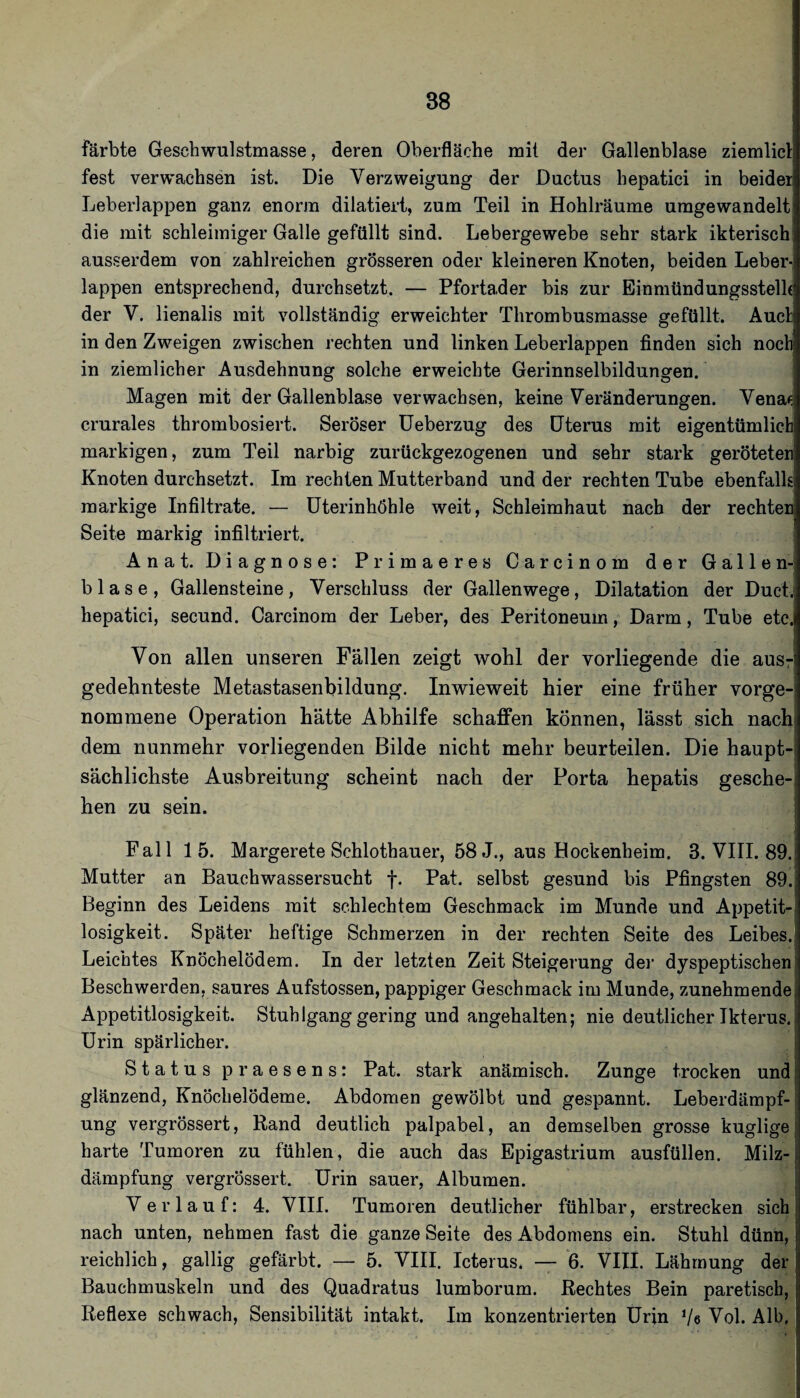 färbte Geschwulstmasse, deren Oberfläche mit der Gallenblase ziemlicl: fest verwachsen ist. Die Verzweigung der Ductus hepatici in beider Leberlappen ganz enorm diktiert, zum Teil in Hohlräume umgewandelt die mit schleimiger Galle gefüllt sind. Lebergewebe sehr stark ikterisch ausserdem von zahlreichen grösseren oder kleineren Knoten, beiden Leber-, lappen entsprechend, durchsetzt. — Pfortader bis zur Einmündungsstelh der V. lienalis mit vollständig erweichter Thrombusmasse gefüllt. Auel in den Zweigen zwischen rechten und linken Leberlappen finden sich noch in ziemlicher Ausdehnung solche erweichte Gerinnselbildungen. Magen mit der Gallenblase verwachsen, keine Veränderungen. Venac crurales thrombosiert. Seröser üeberzug des Dterus mit eigentümlich markigen, zum Teil narbig zurückgezogenen und sehr stark geröteten Knoten durchsetzt. Im rechten Mutterband und der rechten Tube ebenfalls markige Infiltrate. — üterinhöhle weit, Schleimhaut nach der rechten Seite markig infiltriert. Anat. Diagnose: Primaeres Carcinom der Gallen¬ blase, Gallensteine, Verschluss der Gallenwege, Dilatation der DucL hepatici, secund. Carcinom der Leber, des Peritoneum, Darm, Tube etc. Von allen unseren Fällen zeigt wohl der vorliegende die ausrl gedehnteste Metastasenbildung. Inwieweit hier eine früher vorge-i nommene Operation hätte Abhilfe schaffen können, lässt sich nach) dem nunmehr vorliegenden Bilde nicht mehr beurteilen. Die haupt-l sächlichste Ausbreitung scheint nach der Porta hepatis gesche-l hen zu sein. i Fall 15. Margerete Schlothauer, 58 J., aus Hockenheim. 3. VIII. 89. Mutter an Bauchwassersucht f. Pat. selbst gesund bis Pfingsten 89.; Beginn des Leidens mit schlechtem Geschmack im Munde und Appetit¬ losigkeit. Später heftige Schmerzen in der rechten Seite des Leibes.) Leichtes Knöchelödem. In der letzten Zeit Steigerung dei' dyspeptischen' Beschwerden, saures Aufstossen, pappiger Geschmack im Munde, zunehmendej Appetitlosigkeit. Stuhlgang gering und angehalten; nie deutlicher Ikterus.i Urin spärlicher. 1 Status praesens: Pat. stark anämisch. Zunge trocken und,! glänzend, Knöchelödeme. Abdomen gewölbt und gespannt. Leberdämpf-; ung vergrössert, Rand deutlich palpabel, an demselben grosse kuglige i harte Tumoren zu fühlen, die auch das Epigastrium ausfüllen. Milz¬ dämpfung vergrössert. Urin sauer, Albumen. Verlauf: 4. VIII. Tumoren deutlicher fühlbar, erstrecken sich nach unten, nehmen fast die ganze Seite des Abdomens ein. Stuhl dünn, reichlich, gallig gefärbt. — 5. VIII. Icterus. — 6. VIII. Lähmung der Bauchmuskeln und des Quadratus lumborum. Rechtes Bein paretiscb, Reflexe schwach, Sensibilität intakt. Im konzentrierten Urin Ve Vol. Alb,