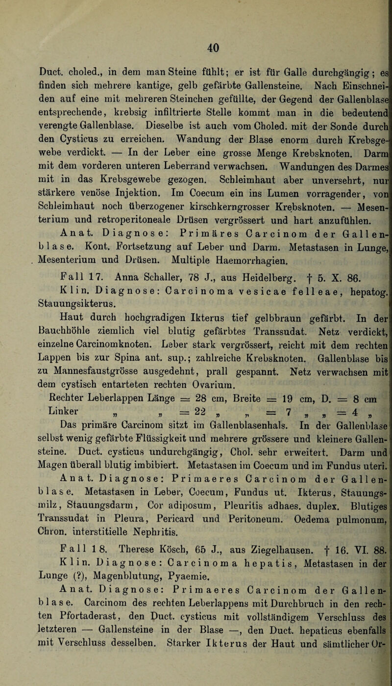 Duct. choled., in dem man Steine fühlt; er ist für Galle durchgängig; es finden sich mehrere kantige, gelb gefärbte Gallensteine. Nach Einschnei¬ den auf eine mit mehreren Steinchen gefüllte, der Gegend der Gallenblase entsprechende, krebsig infiltrierte Stelle kommt man in die bedeutend verengte Gallenblase. Dieselbe ist auch vom Choled. mit der Sonde durch den Cysticus zu erreichen. Wandung der Blase enorm durch Krebsge¬ webe verdickt. — In der Leber eine grosse Menge Krebsknoten. Darm mit dem vorderen unteren Leberrand verwachsen. Wandungen des Darmes mit in das Krebsgewebe gezogen. Schleimhaut aber unversehrt, nur stärkere venöse Injektion. Im Coecum ein ins Lumen vorragender, von Schleimhaut noch überzogener kirschkerngrosser Krebsknoten. — Mesen¬ terium und retroperitoneale Drüsen vergrössert und hart anzufühlen. Anat. Diagnose: Primäres Carcinom der Gallen¬ blase. Kont. Fortsetzung auf Leber und Darm. Metastasen in Lunge, Mesenterium und Drüsen. Multiple Haemorrhagien. ' Fall 17. Anna Schaller, 78 J., aus Heidelberg, f 5. X. 86. Klin. Diagnose: Carcinoma vesicae felleae, hepatog.i Stauungsikterus. Haut durch hochgradigen Ikterus tief gelbbraun gefärbt. In der Bauchhöhle ziemlich viel blutig gefärbtes Transsudat. Netz verdickt,^ einzelne Carcinomknoten. Leber stark vergrössert, reicht mit dem rechten: Lappen bis zur Spina ant. sup.; zahlreiche Krebsknoten. Gallenblase bis zu Mannesfaustgrösse ausgedehnt, prall gespannt. Netz verwachsen mit dem cystisch entarteten rechten Ovarium. Rechter Leberlappen Länge = 28 cm, Breite zz= 19 cm, D. = 8 cm ; Linker „ , = 22 „ „ = 7 , , = 4 „ i Das primäre Carcinom sitzt im Gallenblasenhals. In der Gallenblase selbst wenig gefärbte Flüssigkeit und mehrere grös.sere und kleinere Gallen-1 steine. Duct. cysticus undurchgängig, Chol, sehr erweitert. Darm undj Magen überall blutig imbibiert. Metastasen im Coecum und im Fundus uteri., Anat. Diagnose: Primaeres Carcinom der Gallen-i blase. Metastasen in Leber, Coecum, Fundus ut. Ikterus, Stauungs¬ milz , Stauungsdarm, Cor adiposum, Pleuritis adhaes. duplex. Blutiges; Transsudat in Pleura, Pericard und Peritoneum. Oedema pulmonum, Chron. interstitielle Nephritis. Fall 18. Therese Kösch, 65 J., aus Ziegelhausen, f 16. VI, 88. Klin. Diagnose: Carcinoma hepatis, Metastasen in der Lunge (?), Magenblutung, Pyaernie. Anat. Diagnose: Primaeres Carcinom der Gallen¬ blase. Carcinom des rechten Leberlappens mit Durchbruch in den rech¬ ten Pfortaderast, den Duct. cysticus mit vollständigem Verschluss des letzteren — Gallensteine in der Blase —, den Duct. hepaticus ebenfalls mit Verschluss desselben. Starker Ikterus der Haut und sämtlicherer-