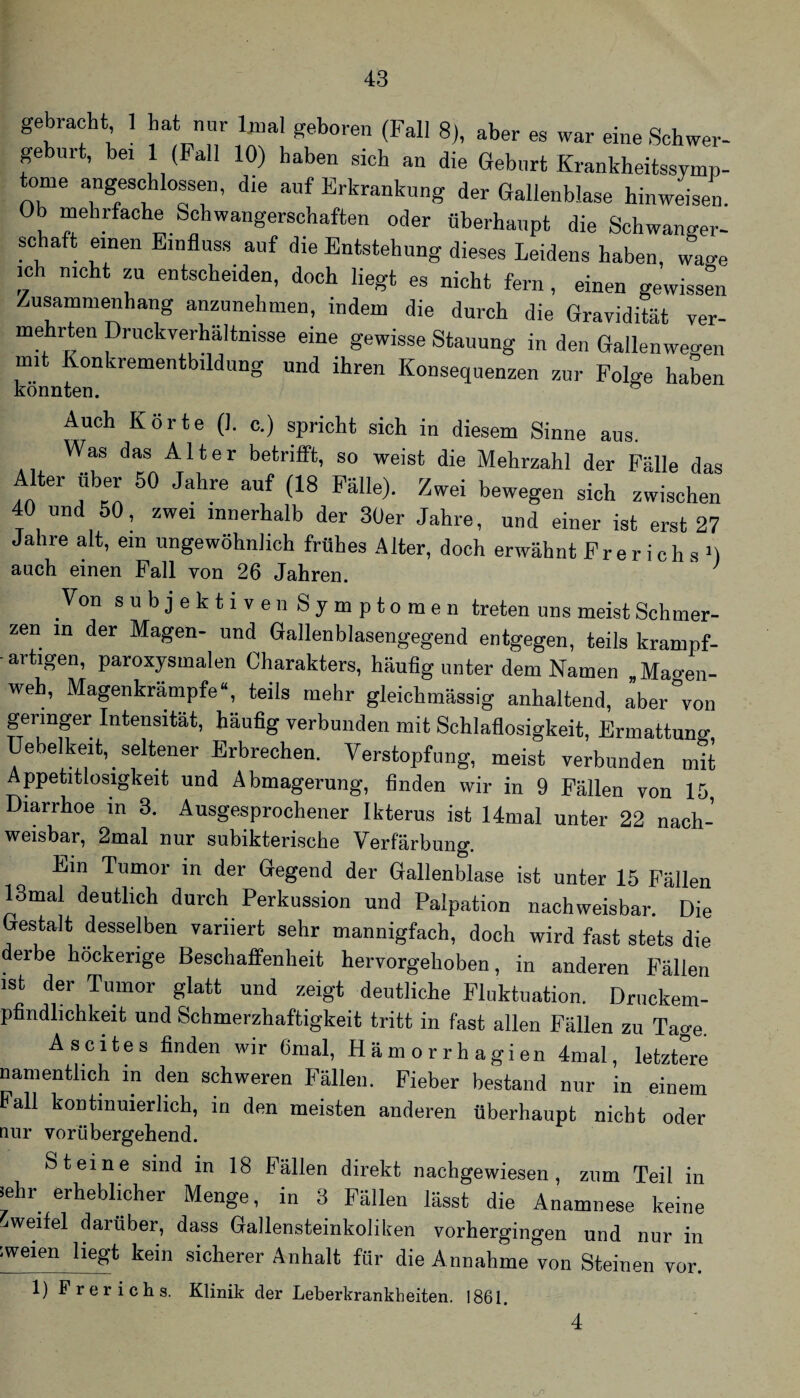 gebracht ] hat nar Uial geboren (Fall 8), aber es war eine Schwer- gebnrt, bei 1 (Pall 10) haben sich an die Gehört Krankheitssymp¬ tome angeschlossen, die auf Erkrankung der Gallenblase hinweisen. Ob mehrfache Schwangerschaften oder überhaupt die Schwanger- sc aft einen Einfluss auf die Entstehung dieses Leidens haben, wage ich nicht zu entscheiden, doch liegt es nicht fern, einen gewissen Zusammenhang anzunehmen, indem die durch die Gravidität ver- mehrten Druckverhältnisse eine gewisse Stauung in den Gallenweo-en mit Konkrementbildung und ihren Konsequenzen zur Folge haLn könnten. ” Auch Körte (1. c.) spricht sich in diesem Sinne aus. Was das Alter betrifft, so weist die Mehrzahl der Fälle das Alter über 50 Jahre auf (18 Fälle). Zwei bewegen sich zwischen 40 und 50, zwei innerhalb der 3üer Jahre, und einer ist erst 27 Jahre alt, ein ungewöhnlich frühes Alter, doch erwähnt Pr e r i c h s M auch einen Pall von 26 Jahren. ' Von subjektiven Symptomen treten uns meist Schmer¬ zen in der Magen- und Gallenblasengegend entgegen, teils krampf¬ artigen, paroxysmalen Charakters, häufig unter dem Namen .Mao-en- weh, Magenkrämpfe“, teils mehr gleichmässig anhaltend, aber°von geringer Intensität, häufig verbunden mit Schlaflosigkeit, Ermattung Uebelkeit, seltener Erbrechen. Verstopfung, meist verbunden mit Appetitlosigkeit und Abmagerung, finden wir in 9 Fällen von 15 Diarrhoe in 3. Ausgesprochener Ikterus ist 14mal unter 22 nach- weisbar, 2mal nur subikterische Verfärbung. Ein Tumor in der Gfegend der Gallenblase ist unter 15 Fällen 13mal deutlich durch Perkussion und Palpation nachweisbar. Die Gestalt desselben variiert sehr mannigfach, doch wird fast stets die derbe höckerige Beschaffenheit hervorgehoben, in anderen Fällen ist der Tumor glatt und zeigt deutliche Fluktuation. Druckem- pfindhchkeit und Schmerzhaftigkeit tritt in fast allen Fällen zu Tage. Ascites finden wir Cnial, Hämorrhagien 4mal, letztere namentlich in den schweren Fällen. Fieber bestand nur in einem Fall kontinuierlich, in den meisten anderen überhaupt nicht oder aur vorübergehend. Steine sind in 18 Fällen direkt nachgewiesen, zum Teil in lehr erheblicher Menge, in 3 Fällen lässt die Anamnese keine -iweifel darüber, dass Gallensteinkoliken vorhergingen und nur in zweien liegt kein sicherer Anhalt für die Annahme von Steinen vor. 1) Frerichs. Klinik der Leberkrankheiten. 1861. 4