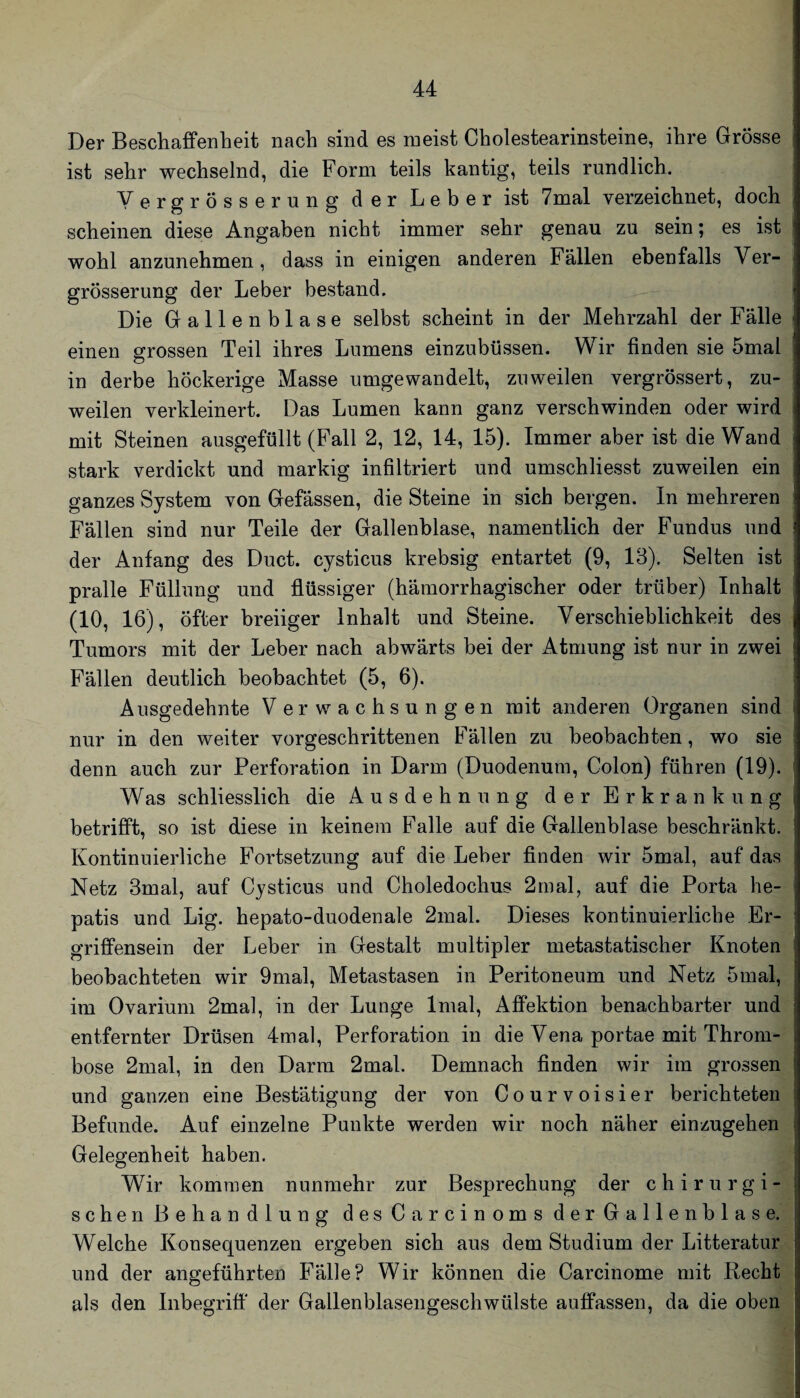 Der Beschaffenheit nach sind es meist Cholestearinsteine, ihre Grösse ist sehr wechselnd, die Form teils kantig, teils rundlich. Yergrösserung der Leber ist 7mal verzeichnet, doch scheinen diese Angaben nicht immer sehr genau zu sein; es ist wohl anzunehmen, dass in einigen anderen Fällen ebenfalls Yer¬ grösserung der Leber bestand. Die Gallenblase selbst scheint in der Mehrzahl der Fälle einen grossen Teil ihres Lumens einzubüssen. Wir finden sie 5mal in derbe höckerige Masse umgewandelt, zuweilen vergrössert, zu¬ weilen verkleinert. Das Lumen kann ganz verschwinden oder wird mit Steinen ausgefüllt (Fall 2, 12, 14, 15). Immer aber ist die Wand stark verdickt und markig infiltriert und umschliesst zuweilen ein ganzes System von Gefässen, die Steine in sich bergen. In mehreren Fällen sind nur Teile der Gallenblase, namentlich der Fundus und der Anfang des Duct. cysticus krebsig entartet (9, 13). Selten ist pralle Füllung und flüssiger (hämorrhagischer oder trüber) Inhalt (10, 16), öfter breiiger Inhalt und Steine. Yerschieblichkeit des Tumors mit der Leber nach abwärts bei der Atmung ist nur in zwei Fällen deutlich beobachtet (5, 6). Ausgedehnte Verwachsungen mit anderen Organen sind nur in den weiter vorgeschrittenen Fällen zu beobachten, wo sie denn auch zur Perforation in Darm (Duodenum, Colon) führen (19). Was schliesslich die Ausdehnung der Erkrank u n g betrifft, so ist diese in keinem Falle auf die Gallenblase beschränkt. Kontinuierliche Fortsetzung auf die Leber Anden wir 5mal, auf das Netz 3mal, auf Cysticus und Choledochus 2mal, auf die Porta he- patis und Lig. hepato-duodenale 2mal. Dieses kontinuierliche Er¬ griffensein der Leber in Gestalt multipler metastatischer Knoten beobachteten wir 9mal, Metastasen in Peritoneum und Netz 5mal, im Ovarium 2mal, in der Lunge Imal, Affektion benachbarter und entfernter Drüsen 4mal, Perforation in die Yena portae mit Throm¬ bose 2mal, in den Darm 2mal. Demnach finden wir im grossen und ganzen eine Bestätigung der von Courvoisier berichteten Befunde. Auf einzelne Punkte werden wir noch näher einzugehen Gelegenheit haben. Wir kommen nunmehr zur Besprechung der chirurgi¬ schen Behandlung des Carcinoms der Gallenblase. Welche Konsequenzen ergeben sich aus dem Studium der Litteratur und der angeführten Fälle? Wir können die Carcinome mit Recht als den Inbegriff' der Gallenblasengeschwülste auffassen, da die oben