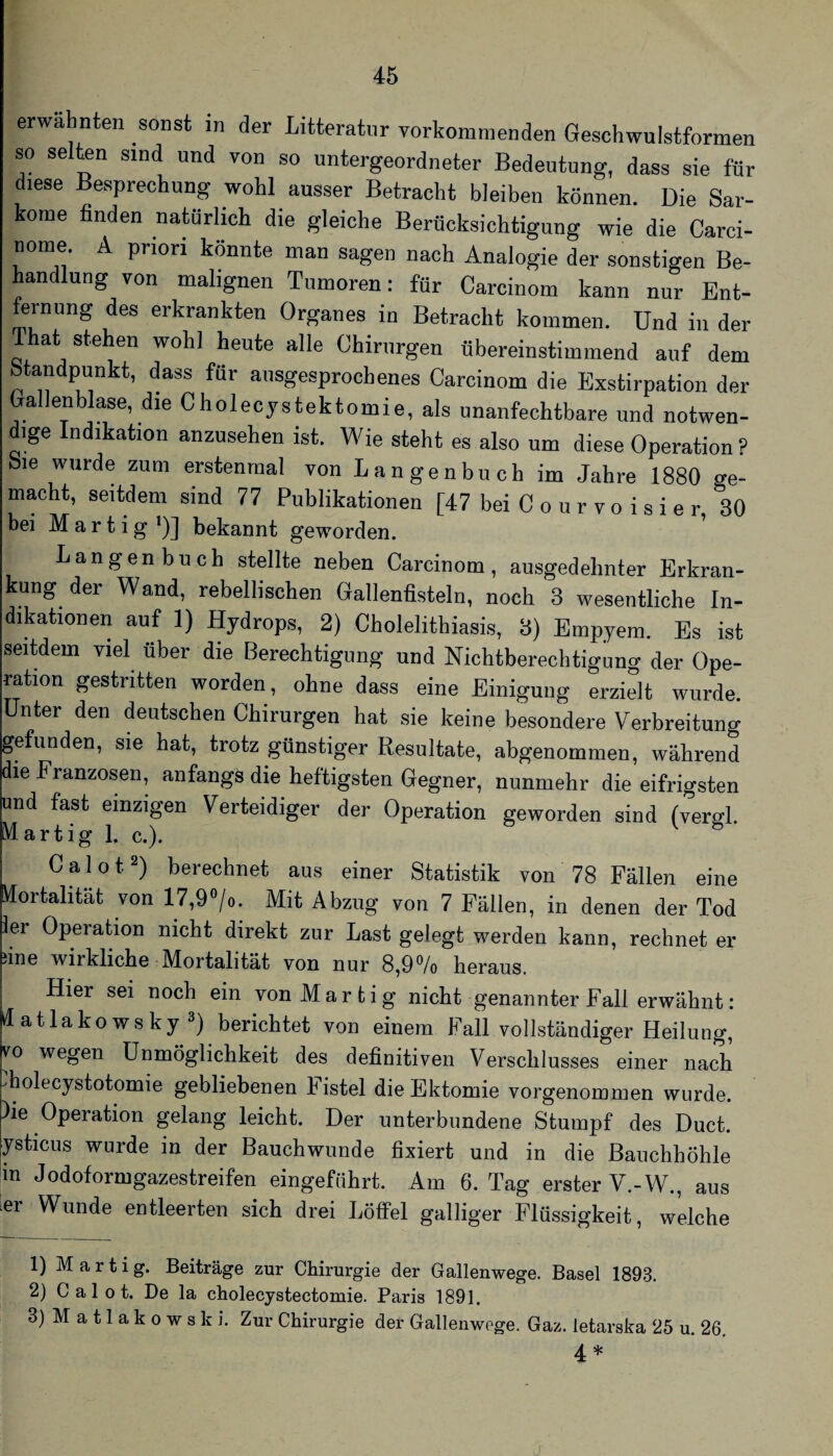 erwa nten sonst in der Litteratur vorkommenden Geschwulstformen so selten sind und von so untergeordneter Bedeutung, dass sie für diese Besprechung wohl ausser Betracht bleiben können. Die Sar¬ kome finden natürlich die gleiche Berücksichtigung wie die Carci- nome. A priori könnte man sagen nach Analogie der sonstigen Be¬ handlung von malignen Tumoren: für Carcinom kann nur Ent¬ fernung des erkrankten Organes in Betracht kommen. Und in der That stehen wohl heute alle Chirurgen übereinstimmend auf dem Standpunkt, dass für ausgesprochenes Carcinom die Exstirpation der Gallenblase, die Cholecystektomie, als unanfechtbare und notwen¬ dige Indikation anzusehen ist. Wie steht es also um diese Operation ? Sie wurde zum erstenmal von Langenbuch im Jahre 1880 ge¬ macht, seitdem sind 77 Publikationen [47 bei C o u r v o i s i e r 30 bei M a r t i g *)] bekannt geworden. Langenbuch stellte neben Carcinom, ausgedehnter Erkran¬ kung der Wand, rebellischen Gallentistein, noch 3 wesentliche In¬ dikationen auf 1) Hydrops, 2) Cholelithiasis, 3) Empyem. Es ist seitdem viel über die Berechtigung und Nichtberechtigung der Ope¬ ration gestritten worden, ohne dass eine Einigung erzielt wurde. Unter den deutschen Chirurgen hat sie keine besondere Verbreitung gefunden, sie hat, trotz günstiger Resultate, abgenommen, während die Franzosen, anfangs die heftigsten Gegner, nunmehr die eifrigsten und fast einzigen Verteidiger der Operation geworden sind (vergl. M artig 1. c.). C a 1 o 12) berechnet aus einer Statistik von 78 Fällen eine Mortalität von 17,9»/o. Mit Abzug von 7 Fällen, in denen der Tod 1er Operation nicht direkt zur Last gelegt werden kann, rechnet er ^ine wirkliche Mortalität von nur 8,9^/o heraus. Hier sei noch ein vonMarfcig nicht genannter Fall erwähnt: klatlakowsky^) berichtet von einem Fall vollständiger Heilung, vo wegen Unmöglichkeit des definitiven Verschlusses einer nach diolecystotomie gebliebenen Fistel die Ektomie vorgenommen wurde. )ie Operation gelang leicht. Der unterbundene Stumpf des Duct. ysticus wurde in der Bauchwunde fixiert und in die Bauchhöhle m Jodoformgazestreifen eingeführt. Am 6. Tag erster V.-W., aus ler Wunde entleerten sich drei LöflPel galliger Flüssigkeit, welche 1) M a r t i g. Beiträge zur Chirurgie der Gallenwege. Basel 1893. 2) C a 1 0 t. De la cholecystectomie. Paris 1891. 3) M a 11 a k 0 w s k i. Zur Chirurgie der Gallenwege. Gaz. letarska 25 u. 26, ^ *