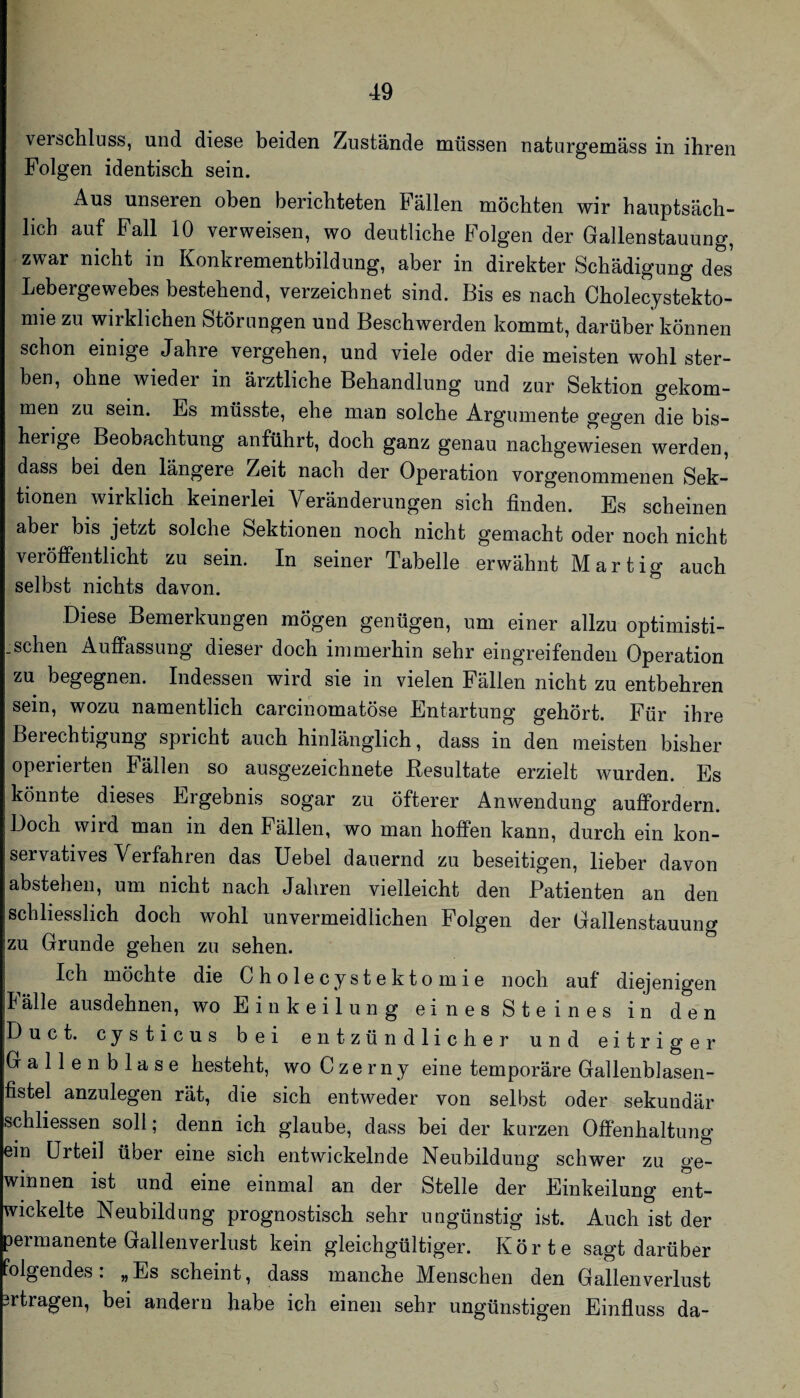 verscliluss, und diese beiden Zustände müssen naturgemäss in ihren Folgen identisch sein. Aus unseren oben berichteten Fällen möchten wir hauptsäch¬ lich auf Fall 10 verweisen, wo deutliche Folgen der Gallenstauung, zwar nicht in Konkrementbildung, aber in direkter Schädigung des Lebergewebes bestehend, verzeichnet sind. Bis es nach Cholecystekto¬ mie zu wirklichen Störungen und Beschwerden kommt, darüber können schon einige Jahre vergehen, und viele oder die meisten wohl ster¬ ben, ohne wieder in ärztliche Behandlung und zur Sektion gekom¬ men zu sein. Es müsste, ehe man solche Argumente gegen die bis¬ herige Beobachtung anführt, doch ganz genau nachgewiesen werden, dass bei den längere Zeit nach der Operation vorgenommenen Sek¬ tionen wirklich keinerlei Veränderungen sich finden. Es scheinen aber bis jetzt solche Sektionen noch nicht gemacht oder noch nicht veröffentlicht zu sein. In seiner Tabelle erwähnt Martig auch selbst nichts davon. Diese Bemerkungen mögen genügen, um einer allzu optimisti- .sehen Auffassung dieser doch immerhin sehr eingreifenden Operation zu begegnen. Indessen wird sie in vielen Fällen nicht zu entbehren sein, wozu namentlich carcinomatöse Entartung gehört. Für ihre Berechtigung spricht auch hinlänglich, dass in den meisten bisher operierten Fällen so ausgezeichnete Resultate erzielt wurden. Es könnte dieses Ergebnis sogar zu öfterer Anwendung auffordern. Doch wird man in den Fällen, wo man hoffen kann, durch ein kon¬ servatives Verfahren das üebel dauernd zu beseitigen, lieber davon abstehen, um nicht nach Jahren vielleicht den Patienten an den schliesslich doch wohl unvermeidlichen Folgen der Gallenstauung zu Grunde gehen zu sehen. Ich möchte die Cholecystektomie noch auf diejenigen Iälle ausdehnen, wo Einkeilung eines Steines in den Duct. cysticus bei entzündlicher und eitriger Gallenblase besteht, wo Czerny eine temporäre Gallenblasen¬ fistel anzulegen rät, die sich entweder von selbst oder sekundär schliessen soll; denn ich glaube, dass bei der kurzen Offenhaltung ein Urteil über eine sich entwickelnde Neubildung schwer zu ge¬ winnen ist und eine einmal an der Stelle der Einkeilung ent¬ wickelte Neubildung prognostisch sehr ungünstig ist. Auch ist der permanente Gallenverlust kein gleichgültiger. Körte sagt darüber folgendes . „ Es scheint, dass manche Menschen den Gallen Verlust ertragen, bei andern habe ich einen sehr ungünstigen Einfiuss da-