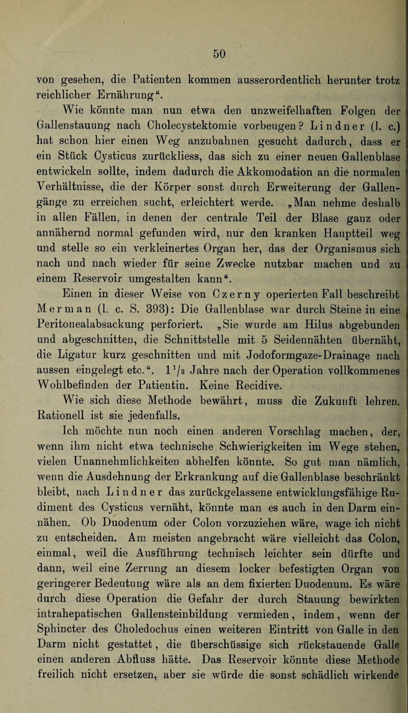 von gesehen, die Patienten kommen ausserordentlich herunter trotz reichlicher Ernährung“. Wie könnte man nun etwa den unzweifelhaften Folgen der i Gallenstauung nach Cholecystektomie Vorbeugen? Lindner (1. c.) hat schon hier einen Weg anzubahnen gesucht dadurch, dass er! ein Stück Cysticus zurückliess, das sich zu einer neuen Gallenblase entwickeln sollte, indem dadurch die Akkomodation an die normalen Verhältnisse, die der Körper sonst durch Erweiterung der Gallen¬ gänge zu erreichen sucht, erleichtert werde. „Man nehme deshalb ! in allen Fällen, in denen der centrale Teil der Blase ganz oder annähernd normal gefunden wird, nur den kranken Hauptteil weg und stelle so ein verkleinertes Organ her, das der Organismus sich nach und nach wieder für seine Zwecke nutzbar machen und zu einem Reservoir umgestalten kann“. Einen in dieser Weise von Czerny operierten Fall beschreibt Me r m a n (1. c. S. 393): Die Gallenblase war durch Steine in eine j Peritonealabsackung perforiert. „Sie wurde am Hilus abgebunden und abgeschnitten, die Schnittstelle mit 5 Seidennähten übernäht, die Ligatur kurz geschnitten und mit Jodoformgaze-Drainage nach ' aussen eingelegt etc. “. 1^/2 Jahre nach der Operation vollkommenes I Wohlbefinden der Patientin. Keine Recidive. Wie sich diese Methode bewährt, muss die Zukunft lehren. , Rationell ist sie jedenfalls. Ich möchte nun noch einen anderen Vorschlag machen, der, 1 wenn ihm nicht etwa technische Schwierigkeiten im Wege stehen, | vielen Unannehmlichkeiten abhelfen könnte. So gut man nämlich, i wenn die Ausdehnung der Erkrankung auf die Gallenblase beschränkt bleibt, nach Lindner das zurückgelassene entwicklungsfähige Ru¬ diment des Cysticus vernäht, könnte man es auch in den Darm ein¬ nähen. Ob Duodenum oder Colon vorzuziehen wäre, wage ich nicht | zu entscheiden. Am meisten angebracht wäre vielleicht das Colon, j einmal, weil die Ausführung technisch leichter sein dürfte und i dann, weil eine Zerrung an diesem locker befestigten Organ von j geringerer Bedeutung wäre als an dem fixierten Duodenum. Es wäre j durch diese Operation die Gefahr der durch Stauung bewirkten | intrahepatischen Gallensteinbildung vermieden, indem, wenn der Sphincter des Choledochus einen weiteren Eintritt von Galle in den Darm nicht gestattet, die überschüssige sich rückstauende Galle einen anderen Abfluss hätte. Das Reservoir könnte diese Methode freilich nicht ersetzen, aber sie würde die sonst schädlich wirkende