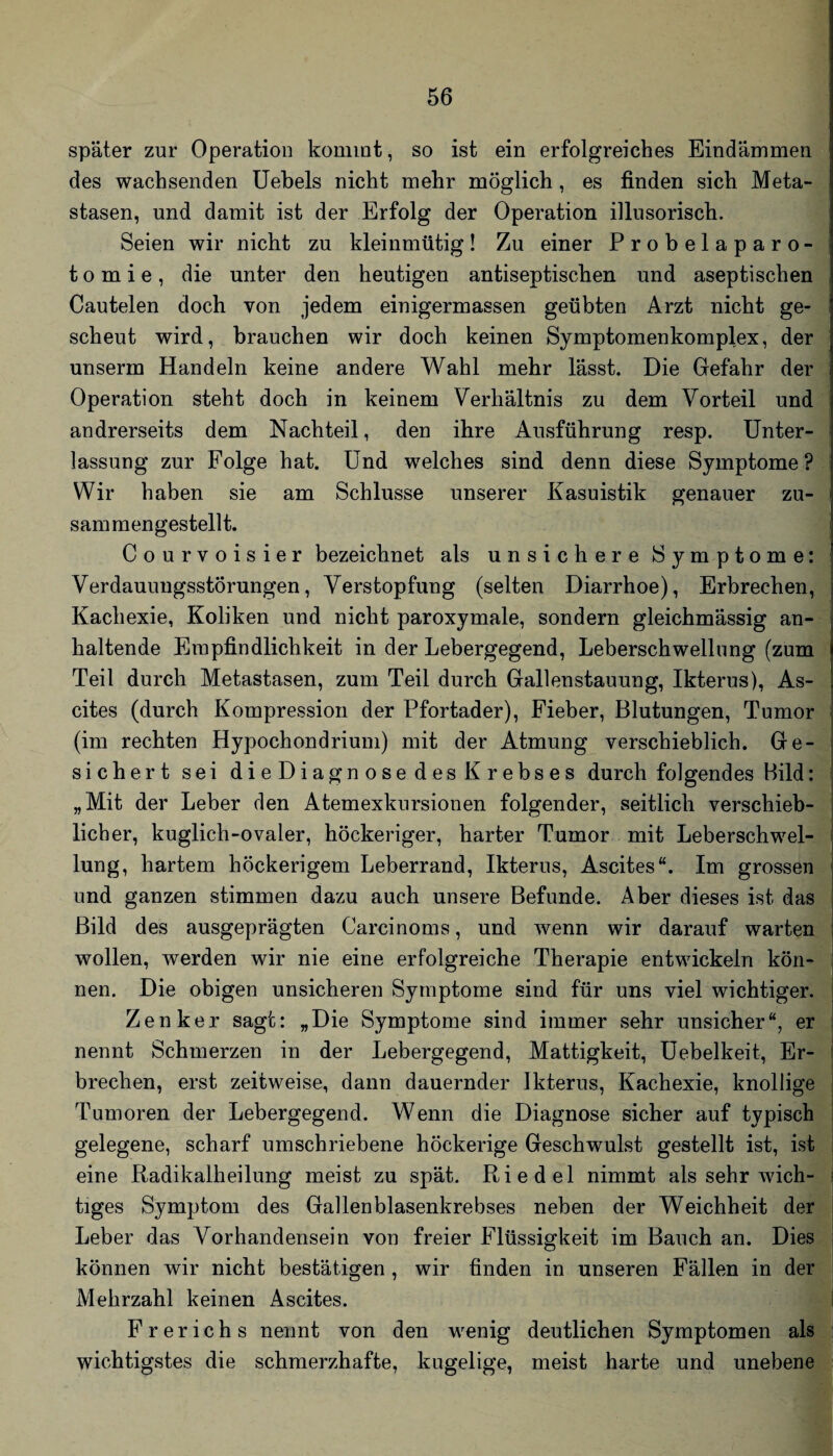 später zur Operation kommt, so ist ein erfolgreiches Eindämmen des wachsenden Uehels nicht mehr möglich, es finden sich Meta¬ stasen, und damit ist der Erfolg der Operation illusorisch. Seien wir nicht zu kleinmütig! Zu einer Probelaparo¬ tomie, die unter den heutigen antiseptischen und aseptischen Cautelen doch von jedem einigermassen geübten Arzt nicht ge¬ scheut wird, brauchen wir doch keinen Symptomenkomplex, der unserm Handeln keine andere Wahl mehr lässt. Die Gefahr der Operation steht doch in keinem Verhältnis zu dem Vorteil und andrerseits dem Nachteil, den ihre Ausführung resp. Unter¬ lassung zur Folge hat. Und welches sind denn diese Symptome? Wir haben sie am Schlüsse unserer Kasuistik genauer zu¬ sammengestellt. Courvoisier bezeichnet als unsichere Symptome: Verdauungsstörungen, Verstopfung (selten Diarrhoe), Erbrechen, Kachexie, Koliken und nicht paroxymale, sondern gleichmässig an¬ haltende Empfindlichkeit in der Lebergegend, Leberschwellung (zum Teil durch Metastasen, zum Teil durch Gallenstauung, Ikterus), As¬ cites (durch Kompression der Pfortader), Fieber, Blutungen, Tumor (im rechten Hypochondrium) mit der Atmung verschieblich. Ge¬ sichert sei dieDiagnose des Krebses durch folgendes Bild: „Mit der Leber den Atemexkursionen folgender, seitlich verschieb¬ licher, kuglich-ovaler, höckeriger, harter Tumor mit Leberschwel¬ lung, hartem höckerigem Leberrand, Ikterus, Ascites“. Im grossen und ganzen stimmen dazu auch unsere Befunde. Aber dieses ist das Bild des ausgeprägten Carcinoms, und wenn wir darauf warteni wollen, werden wir nie eine erfolgreiche Therapie entwickeln kön-j nen. Die obigen unsicheren Symptome sind für uns viel wichtiger’^ Zenker sagt: „Die Symptome sind immer sehr unsicher“, er1 nennt Schmerzen in der Lebergegend, Mattigkeit, Uebelkeit, Er¬ brechen, erst zeitweise, dann dauernder Ikterus, Kachexie, knollige Tumoren der Lebergegend. Wenn die Diagnose sicher auf typisch gelegene, scharf umschriebene höckerige Geschwulst gestellt ist, ist eine Radikalheilung meist zu spät. Riedel nimmt als sehr wich¬ tiges Symptom des Gallenblasenkrebses neben der Weichheit der Leber das Vorhandensein von freier Flüssigkeit im Bauch an. Dies können wir nicht bestätigen , wir finden in unseren Fällen in der Mehrzahl keinen Ascites. F r e r i c h s nennt von den wenig deutlichen Symptomen als wichtigstes die schmerzhafte, kugelige, meist harte und unebene