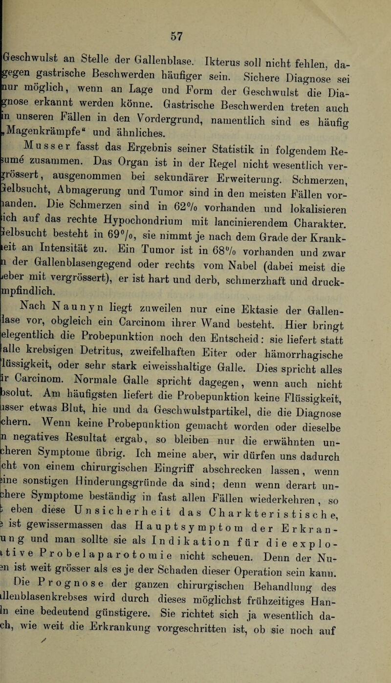 Geschwulst an Stelle der Gallenblase. Ikterus soll nicht fehlen da¬ gegen gastrische Beschwerden häufiger sein. Sichere Diagnose sei nur möglich, wenn an Lage und Form der Geschwulst die Dia¬ gnose erkannt werden könne. Gastrische Beschwerden treten auch in unseren Fällen in den Vordergrund, namentlich sind es häufig .Magenkrämpfe“ und ähnliches. Muss er fasst das Ergebnis seiner Statistik in folgendem He¬ mme zusammen. Das Organ ist in der Regel nicht wesentlich ver- ^rössert, ausgenommen bei sekundärer Erweiterung. Schmerzen, Gelbsucht, Abmagerung und Tumor sind in den meisten Fällen vor- landen. Die Schmerzen sind in 62% vorhanden und lokalisieren ich auf das rechte Hjpochondrium mit lancinierendem Charakter. Gelbsucht besteht in 69 ^/o, sie nimmt je nach dem Grade der Krank- leit an Intensität zu. Ein Tumor ist in 68% vorhanden und zwar n der Gallenblasengegend oder rechts vom Nabel (dabei meist die ieber mit vergrössert), er ist hart und derb, schmerzhaft und druck- mpfindlich. > Nach Naunyn liegt zuweilen nur eine Ektasie der Gallen¬ lase vor, obgleich ein Carcinom ihrer Wand besteht. Hier bringt elegentlich die Probepunktion noch den Entscheid: sie liefert statt alle^ krebsigen Detritus, zweifelhaften Eiter oder hämorrhagische lussigkeit, oder sehr stark eiweisshaltige Galle. Dies spricht alles ir Carcinom. Normale Galle spricht dagegen, wenn auch nicht 3solut. Am häufigsten liefert die Probepunktion keine Flüssigkeit, Usser etwas Blut, hie und da Geschwulstpartikel, die die Diagnose ehern. Wenn keine Probepunktion gemacht worden oder dieselbe n negatives Resultat ergab, so bleiben nur die erwähnten un- pheren Symptome übrig. Ich meine aber, wir dürfen uns dadurch |cht von einem chirurgischen Eingriff abschrecken lassen, wenn iiine sonstigen Hinderungsgründe da sind; denn wenn derart un- bhere Symptome beständig in fast allen Fällen wiederkehren , so p eben diese Unsicherheit das Charkteristische, ? ist gewissermassen das Hauptsymptom der Erkran- u n g und man sollte sie als Indikation für dieexplo- itive Probelaparotomie nicht scheuen. Denn der Nu- m ist weit grösser als es je der Schaden dieser Operation sein kann. Die Prognose der ganzen chirurgischen Behandlung des Illenblasenkrebses wird durch dieses möglichst frühzeitiges Han- In eine bedeutend günstigere. Sie richtet sich ja wesentlich da¬ ch, wie weit die Erkrankung vorgeschritten ist, ob sie noch auf