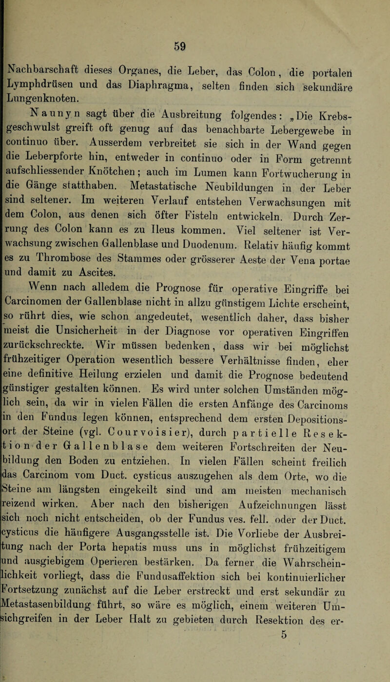 Nachbarschaft dieses Organes, die Leber, das Colon, die portalen Lymphdrüsen und das Diaphragma, selten finden sich sekundäre Lungenknoten. Naunyn sagt über die Ausbreitung folgendes: „Die Krebs¬ geschwulst greift oft genug auf das benachbarte Lebergewebe in continuo über. Ausserdem verbreitet sie sich in der Wand gegen die Leberpforte hin, entweder in continuo oder in Form getrennt aufschliessender Knötchen | auch im Lumen kann Fortwucherung in die Gänge statthaben. Metastatische Neubildungen in der Leber sind seltener. Im weiteren Verlauf entstehen Verwachsungen mit dem Colon, aus denen sich öfter Fisteln entwickeln. Durch Zer¬ rung des Colon kann es zu Ileus kommen. Viel seltener ist Ver¬ wachsung zwischen Gallenblase und Duodenum. Relativ häufig kommt es zu Thrombose des Stammes oder grösserer Aeste der Vena portae und damit zu Ascites. Wenn nach alledem die Prognose für operative Eingriffe bei Carcinomen der Gallenblase nicht in allzu günstigem Lichte erscheint, so rührt dies, wie schon angedeutet, wesentlich daher, dass bisher meist die Unsicherheit in der Diagnose vor operativen Eingriffen zurückschreckte. Wir müssen bedenken, dass wir bei möglichst frühzeitiger Operation wesentlich bessere Verhältnisse finden, eher eine definitive Heilung erzielen und damit die Prognose bedeutend günstiger gestalten können. Es wird unter solchen Umständen mög¬ lich sein, da wir in vielen Fällen die ersten Anfänge des Carcinorns in den Fundus legen können, entsprechend dem ersten Depositions¬ ort der Steine (vgl. Courvoisier), durch partielle Resek- tiou'der Gallenblase dem weiteren Fortschreiten der Neu¬ bildung den Boden zu entziehen. In vielen Fällen scheint freilich das Carcinom vom Duct. cysticus auszugehen als dem Orte, wo die Steine am längsten eingekeilt sind und am meisten mechanisch reizend wirken. Aber nach den bisherigen Aufzeichnungen lässt sich noch nicht entscheiden, ob der Fundus ves. feil, oder derDüct. cysticus die häufigere Ausgangsstelle ist. Die Vorliebe der Ausbrei¬ tung nach der Porta hepatis muss uns in möglichst frühzeitigem und ausgiebigem Operieren bestärken. Da ferner die Wahrschein¬ lichkeit vorliegt, dass die Fundusaffektion sich bei kontinuierlicher Fortsetzung zunächst auf die Leber erstreckt und erst sekundär zu Metastasenbildung führt, so wäre es möglich, einem Weiteren Um¬ sichgreifen in der Leber Halt zu gebieten durch Resektion des er- 5