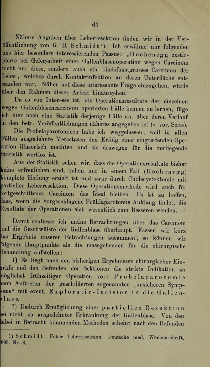 Nähere Angaben über Leberresektion finden wir in der Ver¬ öffentlichung von G. B. Schmidt^). Ich erwähne nur folgenden uns hier besonders interessierenden Passusi „Hochenegg exstir- pierte bei Gelegenheit einer Gallenblasen Operation wegen Carcinom nicht nur diese, sondern auch ein kindsfaustgrosses Carcinom der Leber, welches durch Kontaktinfektion an deren Unterfläche ent¬ standen war. Näher auf diese interessante Frage einzugehen, würde über den Rahmen dieser Arbeit hinausgehen. Da es von Interesse ist, die Operationsresultate der einzelnen wegen Gallenblasencarcinom operierten Fälle kennen zu lernen, füge ich hier noch eine Statistik derjenige Fälle an, über deren Verlauf in den betr. Veröffentlichungen näheres angegeben ist (s. vor. Seite). Die Probelaparotomieen habe ich weggelassen, weil in allen Fällen ausgedehnte Metastasen den Erfolg einer eingreifenden Ope¬ ration illusorisch machten und sie deswegen für die vorliegende Statistik wertlos ist. Aus der Statistik sehen wir, dass die Operationsresultate bisher ceine erfreulichen sind, indem nur in einem Fall (Hochenegg) fomplete Heilung erzielt ist und zwar durch Cholecystektomie mit partieller Leberresektion. Diese Operationsmethode wird auch für Fortgeschrittenes Carcinom das Ideal bleiben. Es ist zu hoffen, lass, wenn die vorgeschlagene Frühlaparotomie Anklang findet, die -iesultate der Operationen sich wesentlich zum Besseren wenden. — Damit schliesse ich meine Betrachtungen über das Carcinom md die Geschwülste der Gallenblase überhaupt. Fassen wir kurz las Ergebnis unserer Betrachtungen zusammen, so können wir olgende Hauptpunkte als die massgebenden für die chirurgische Behandlung aufstellen: 1) Es liegt nach den bisherigen Ergebnissen chirurgischer Ein¬ griffe und den Befunden der Sektionen die strikte Indikation zu nöglichst frühzeitiger Operation vor: Probelaparotomie )eim Auftreten der geschilderten sogenannten „unsicheren Symp- ome“ mit event. Explorativ-Incision in die Gallen- ) 1 a s e. 2) Dadurch Ermöglichung einer partiellen Resektion )ei nicht zu ausgedehnter Erkrankung der Gallenblase. Von den abei in Betracht kommenden Methoden scheint nach den Befunden 1) Schmidt, üeber Leberresektion. Deutsche med. Wochenschrift. 893. Nr. 8.