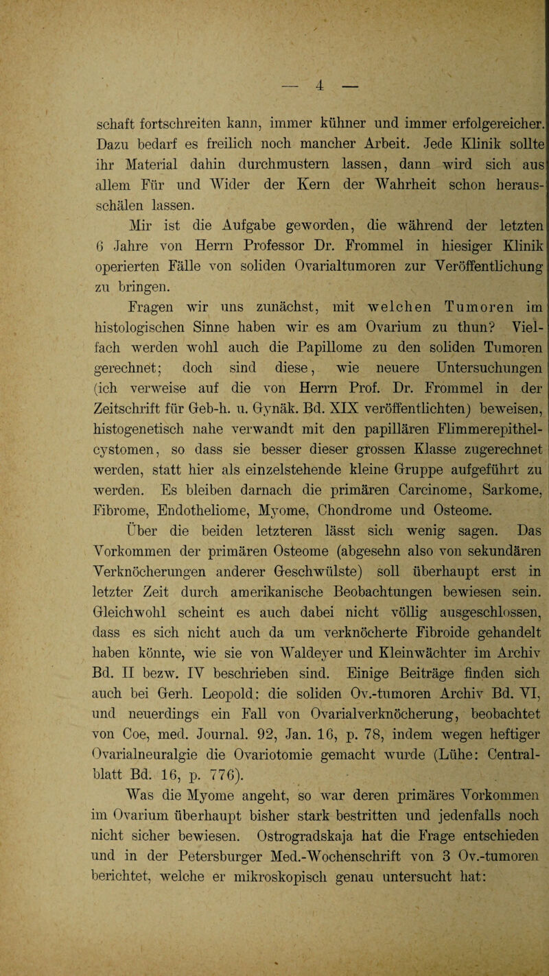 schaft fortschreiten kann, immer kühner und immer erfolgereicher.: Dazu bedarf es freilich noch mancher Arbeit. Jede Klinik sollte ihr Material dahin durchmustern lassen, dann wird sich aus1 allem Für und Wider der Kern der Wahrheit schon heraus¬ schälen lassen. Mir ist die Aufgabe geworden, die während der letzten 6 Jahre von Herrn Professor Dr. Frommei in hiesiger Klinik operierten Fälle von soliden Ovarialtumoren zur Veröffentlichung zu bringen. Fragen wir uns zunächst, mit welchen Tumoren im histologischen Sinne haben wir es am Ovarium zu thun? Viel¬ fach werden wohl auch die Papillome zu den soliden Tumoren gerechnet; doch sind diese, wie neuere Untersuchungen (ich verweise auf die von Herrn Prof. Dr. Frommei in der Zeitschrift für Geb-h. u. Gynäk. Bd. XIX veröffentlichten) beweisen, histogenetisch nahe verwandt mit den papillären Flimmerepithel- cystomen, so dass sie besser dieser grossen Klasse zugerechnet werden, statt hier als einzelstehende kleine Gruppe auf geführt zu werden. Es bleiben darnach die primären Carcinome, Sarkome, Fibrome, Endotheliome, Myome, Chondrome und Osteome. Über die beiden letzteren lässt sich wenig sagen. Das Vorkommen der primären Osteome (abgesehn also von sekundären Verknöcherungen anderer Geschwülste) soll überhaupt erst in letzter Zeit durch amerikanische Beobachtungen bewiesen sein. Gleichwohl scheint es auch dabei nicht völlig ausgeschlossen, dass es sich nicht auch da um verknöcherte Fibroide gehandelt haben könnte, wie sie von Waldeyer und Kleinwächter im Archiv Bd. II bezw. IV beschrieben sind. Einige Beiträge finden sich auch bei Gerh. Leopold: die soliden Ov.-tumoren Archiv Bd. VI, und neuerdings ein Fall von OvarialVerknöcherung, beobachtet von Coe, med. Journal. 92, Jan. 16, p. 78, indem wegen heftiger Ovarialneuralgie die Ovariotomie gemacht wurde (Lühe: Central¬ blatt Bd. 16, p. 776). Was die Myome angeht, so war deren primäres Vorkommen im Ovarium überhaupt bisher stark bestritten und jedenfalls noch nicht sicher bewiesen. Ostrogradskaja hat die Frage entschieden und in der Petersburger Med.-Wochenschrift von 3 Ov.-tumoren berichtet, welche er mikroskopisch genau untersucht hat: