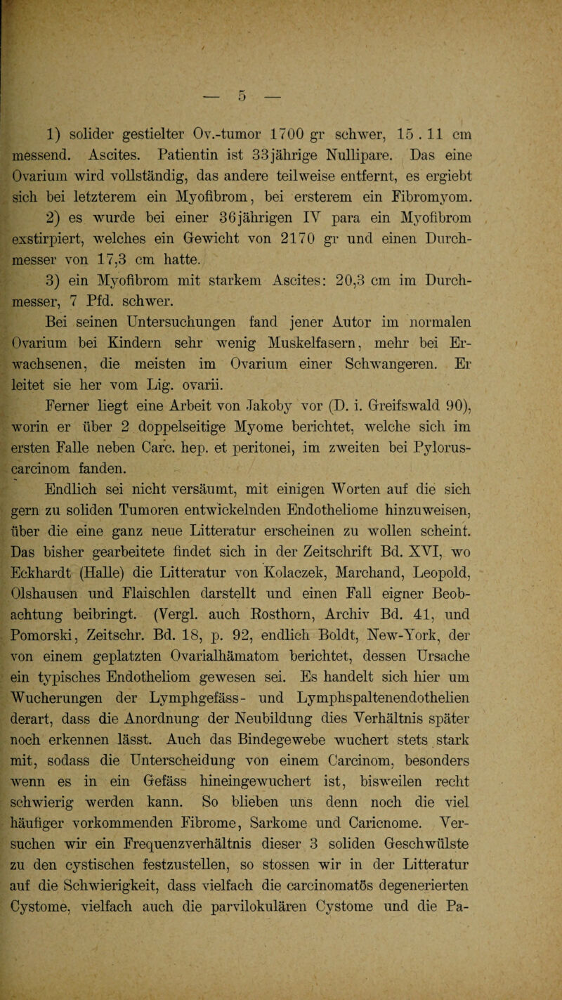 1) solider gestielter Ov.-tumor 1700 gr schwer, 15 . 11 cm messend. Ascites. Patientin ist 33jährige Nullipare. Das eine Ovarium wird vollständig, das andere teilweise entfernt, es ergiebt sich bei letzterem ein Myofibrom, bei ersterem ein Fibromyom. 2) es wurde bei einer 36 jährigen IY para ein Myofibrom exstirpiert, welches ein Gewicht von 2170 gr und einen Durch¬ messer von 17,3 cm hatte. 3) ein Myofibrom mit starkem Ascites: 20,3 cm im Durch¬ messer, 7 Pfd. schwer. Bei seinen Untersuchungen fand jener Autor im normalen Ovarium bei Kindern sehr wenig Muskelfasern, mehr bei Er¬ wachsenen, die meisten im Ovarium einer Schwangeren. Er leitet sie her vom Lig. ovarii. Ferner liegt eine Arbeit von Jakoby vor (D. i. Greifswald 90), worin er über 2 doppelseitige Myome berichtet, welche sich im ersten Falle neben Care. hep. et peritonei, im zweiten bei Pylorus- carcinom fanden. Endlich sei nicht versäumt, mit einigen AVorten auf die sich gern zu soliden Tumoren entwickelnden Endotheliome hinzuweisen, über die eine ganz neue Litteratur erscheinen zu wollen scheint. Das bisher gearbeitete findet sich in der Zeitschrift Bd. XVI, wo Eckhardt (Halle) die Litteratur von Kolaczek, Marchand, Leopold, Olshausen und Flaischlen darstellt und einen Fall eigner Beob¬ achtung beibringt. (Vergl. auch Rosthorn, Archiv Bd. 41, und Pomorski, Zeitschr. Bd. 18, p. 92, endlich Boldt, New-York, der von einem geplatzten Ovarialhämatom berichtet, dessen Ursache ein typisches Endotheliom gewesen sei. Es handelt sich hier um Wucherungen der Lympligefäss- und Lymphspaltenendothelien derart, dass die Anordnung der Neubildung dies Verhältnis später noch erkennen lässt. Auch das Bindegewebe wuchert stets stark mit, sodass die Unterscheidung von einem Carcinom, besonders wenn es in ein Gefäss hineingewuchert ist, bisweilen recht schwierig werden kann. So blieben uns denn noch die viel häufiger vorkommenden Fibrome, Sarkome und Caricnome. Ver¬ suchen wir ein Frequenzverhältnis dieser 3 soliden Geschwülste zu den cystischen festzustellen, so stossen wir in der Litteratur auf die Schwierigkeit, dass vielfach die carcinomatös degenerierten Cystome, vielfach auch die parvilokulären Cystome und die Pa-