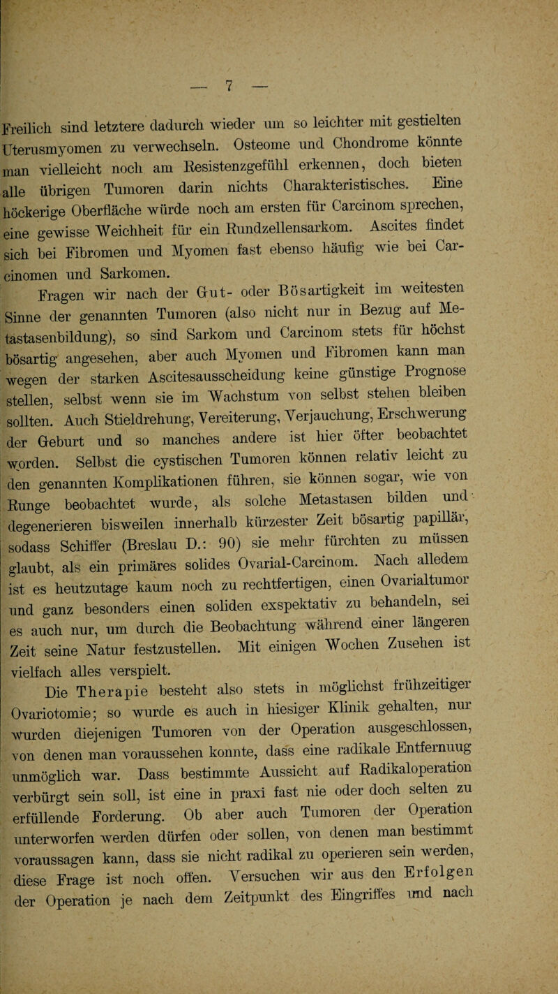 Freilich sind letztere dadurch wieder um so leichter mit gestielten Uterusmyomen zu verwechseln. Osteome und Chondrome könnte man vielleicht noch am Resistenzgefühl erkennen, doch bieten alle übrigen Tumoren darin nichts Charakteristisches. Eine höckerige Oberfläche würde noch am ersten für Carcinom sprechen, eine gewisse Weichheit für ein Rundzellensarkom. Ascites findet sich bei Fibromen und Myomen fast ebenso häufig wie bei Car- cinomen und Sarkomen. Fragen wir nach der Out- oder Bösartigkeit im weitesten Sinne der genannten Tumoren (also nicht nur in Bezug auf Me¬ tastasenbildung), so sind Sarkom und Carcinom stets für höchst bösartig angesehen, aber auch Myomen und Fibromen kann man wegen der starken Ascitesausscheidung keine günstige Prognose stellen, selbst wenn sie im Wachstum von selbst stehen bleiben sollten. Auch Stieldrehung, Vereiterung, Verjauchung, Erschwerung der Geburt und so manches andere ist hier öfter beobachtet worden. Selbst die cystischen Tumoren können relativ leicht zu den genannten Komplikationen führen, sie können sogar, wie von Runge beobachtet wurde, als solche Metastasen bilden und degenerieren bisweilen innerhalb kürzester Zeit bösartig papillär, sodass Schilfer (Breslau D.: 90) sie mehr fürchten zu müssen glaubt, als ein primäres solides Ovarial-Carcinom. Nach alledem ist es heutzutage kaum noch zu rechtfertigen, einen Ovarialtumor und ganz besonders einen soliden exspektativ zu behandeln, sei es auch nur, um durch die Beobachtung während einer längeren Zeit seine Natur festzustellen. Mit einigen Wochen Zusehen ist vielfach alles verspielt. Die Therapie besteht also stets in möglichst frühzeitiger Ovariotomie; so wurde es auch in hiesiger Klinik gehalten, nur wurden diejenigen Tumoren von der Operation ausgeschlossen, von denen man voraussehen konnte, dass eine radikale Entfernung unmöglich war. Dass bestimmte Aussicht auf Radikaloperation verbürgt sein soll, ist eine in praxi fast nie oder doch selten zu erfüllende Forderung. Ob aber auch Tumoren der Operation unterworfen werden dürfen oder sollen, von denen man bestimmt Voraussagen kann, dass sie nicht radikal zu operieren sein werden, diese Frage ist noch offen. Versuchen wir aus den Erfolgen der Operation je nach dem Zeitpunkt des Eingriffes und nach