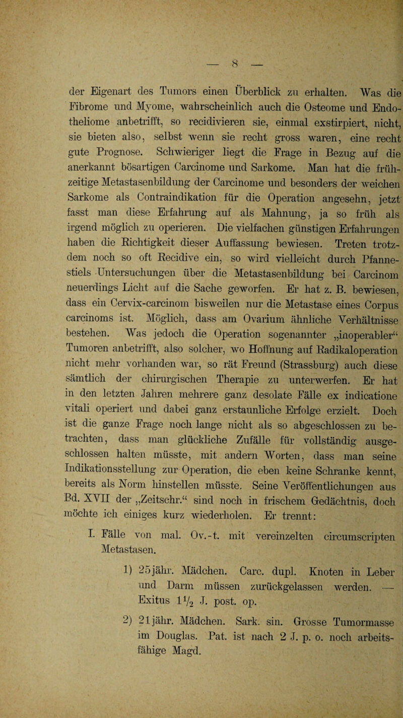 der Eigenart des Tumors einen Überblick zu erhalten. Was die Fibrome und Myome, wahrscheinlich auch die Osteome und Endo- theliome anbetrifft, so recidivieren sie, einmal exstirpiert, nicht, sie bieten also, selbst wenn sie recht gross waren, eine recht gute Prognose. Schwieriger liegt die Frage in Bezug auf die anerkannt bösartigen Carcinome und Sarkome. Man hat die früh¬ zeitige Metastasenbildung der Carcinome und besonders der weichen Sarkome als Contraindikation für die Operation angesehn, jetzt fasst man diese Erfahrung auf als Mahnung, ja so früh als irgend möglich zu operieren. Die vielfachen günstigen Erfahrungen haben die Richtigkeit dieser Auffassung bewiesen. Treten trotz¬ dem noch so oft Recidive ein, so wird vielleicht durch Pfanne¬ stiels Untersuchungen über die Metastasenbildung bei Carcinom neuerdings Licht auf die Sache geworfen. Er hat z. B. bewiesen, dass ein Cervix-carcinom bisweilen nur die Metastase eines Corpus carcinoms ist. Möglich, dass am Ovarium ähnliche Verhältnisse bestehen. Was jedoch die Operation sogenannter „inoperabler“ Tumoren anbetrifft, also solcher, wo Hoffnung auf Radikaloperation nicht mehr vorhanden war, so rät Freund (Strassburg) auch diese sämtlich der chirurgischen Therapie zu unterwerfen. Er hat in den letzten Jahren mehrere ganz desolate Fälle ex indicatione vitali operiert und dabei ganz erstaunliche Erfolge erzielt. Doch ist die ganze Frage noch lange nicht als so abgeschlossen zu be¬ trachten , dass man glückliche Zufälle für vollständig ausge¬ schlossen halten müsste, mit andern Worten, dass man seine Indikationsstellung zur Operation, die eben keine Schranke kennt, bereits als Norm hinstellen müsste. Seine Veröffentlichungen aus I Bd. XVII der „Zeitschr.“ sind noch in frischem Gedächtnis, doch möchte ich einiges kurz wiederholen. Er trennt: I. lälle von mal. Ov.-t. mit vereinzelten circumscripten Metastasen. 1) 25 jähr. Mädchen. Care. dupl. Knoten in Leber und Darm müssen zurückgelassen werden. — Exitus 1V2 J. post. op. 2) 21jähr. Mädchen. Sark. sin. Grosse Tumormasse im Douglas. Pat. ist nach 2 J. p. 0. noch arbeits¬ fähige Magd.