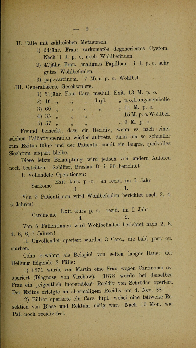 II. Fälle mit zahlreichen Metastasen. 1) 24jähr. Frau: sarkomatös degeneriertes Cystom. Nach 1 J. p. o. noch Wohlbefinden. 2) 42jähr., Frau, malignes Papillom. 1 J. p. o. sehr gutes Wohlbefinden. 3) pap.-carcinom. 7 Mon. p. o. Wohlbef. III. Generalisierte Geschwülste. 1) 51 jähr. Frau Care, medull. Exit. 13 M. p. o. 2) 46 „ „ „ dupl. „ p.o. Lungenembolie 3) 60 „ „ „ „ » 11 M- P* °* 4) 35 „ „ „ 15M. p.o.Wohlbef. 5) 57 „ „ „ 9 M- P- °- Freund bemerkt, dass ein Recidiv, wenn es nach einei solchen Paliiativoperation wieder auftrete, dann um so schneller zum Exitus führe und der Patientin somit ein langes, qualvolles Siechtum erspart bleibe. Diese letzte Behauptung wird jedoch von andern Autoren noch. bestritten. Schiffer, Breslau D. i. 90 berichtet: I. Yollendete Operationen: Exit. kurz p.-o. an recid. im I. Jahr Sarkome 0 ^ Yon 3 Patientinnen wird Wohloefinden berichtet nach 2, 4, 6 Jahren! Exit. kurz p. o. recid. im I. Jahr Carcinome ^ 9 Yon 6 Patientinnen wird Wohlbefinden berichtet nach 2, 3, 4, 6, 6, 7 Jahren! II. Unvollendet operiert wurden 3 Care., die bald post. op. starben. Cohn erwähnt als Beispiel von selten langer Dauer der Heilung folgende 2 Fälle: 1) 1871 wurde von Martin eine Frau wegen Carcinoma ov. operiert (Diagnose von Yirchow). 1878 wurde bei derselben Frau ein „eigentlich inoperables“ Recidiv von Schröder operiert. Der Exitus erfolgte an abermaligem Recidiv am 4. Nov. 88! 2) Billrot operierte ein Care, dupl., wobei eine teilweise Re¬ sektion von Blase und Rektum nötig war. Nach 15 Mon. war Pat. noch recidiv-frei.