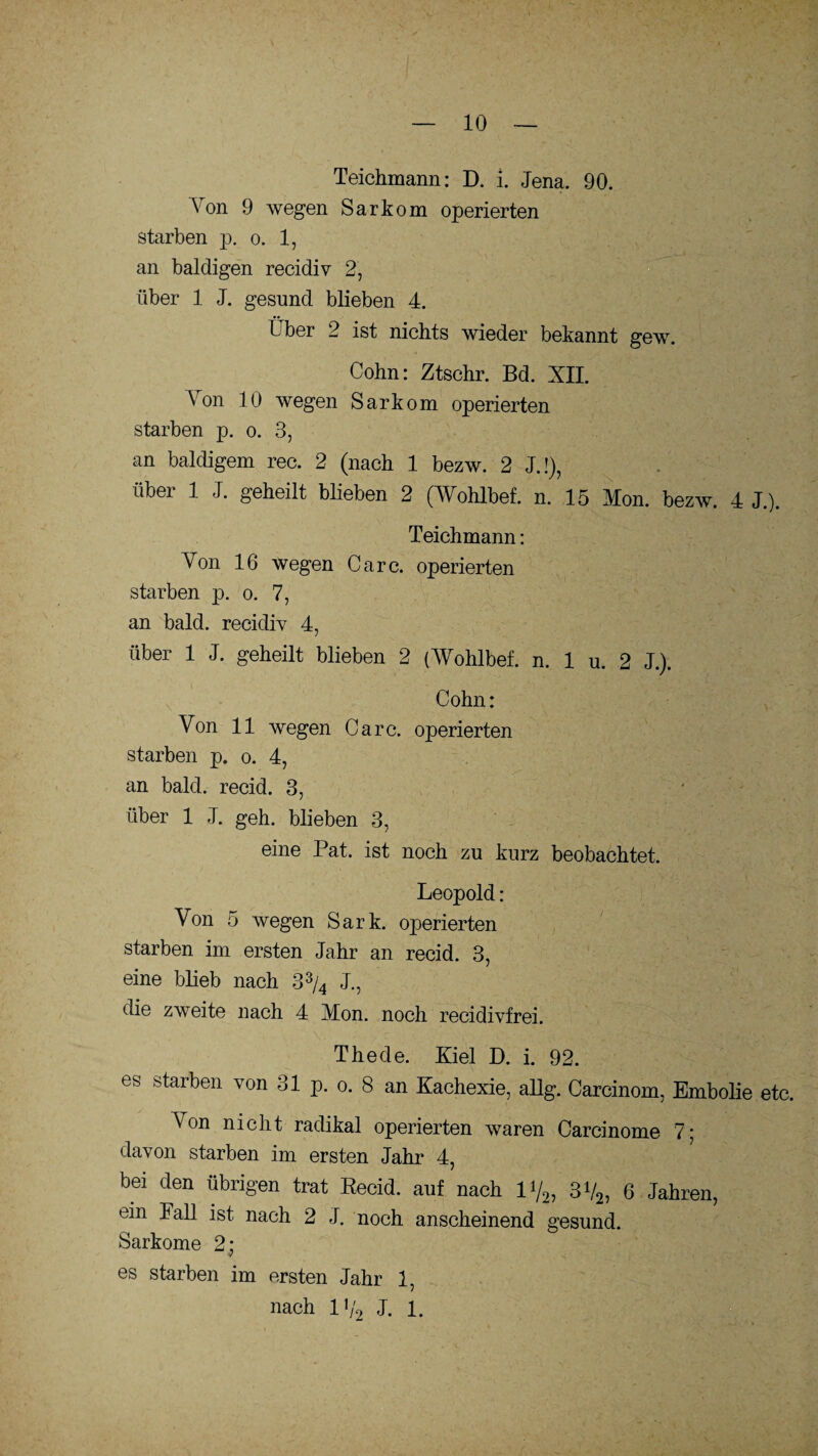 Teichmann: D. i. Jena. 90. Von 9 wegen Sarkom operierten starben p. o. 1, an baldigen recidiv 2, über 1 J. gesund blieben 4. Über 2 ist nichts wieder bekannt gew. Cohn: Ztschr. Bd. XII. Aon 10 wegen Sarkom operierten starben p. o. 3, an baldigem rec. 2 (nach 1 bezw. 2 J.!), über 1 J. geheilt blieben 2 (AVohlbef. n. 15 Mon. bezw. 4 J.). Teichmann: Von 16 wegen Care, operierten starben p. o. 7, an bald, recidiv 4, über 1 J. geheilt blieben 2 (AVohlbef. n. 1 u. 2 J.). Cohn: Von 11 wegen Care, operierten starben p. o. 4, an bald, recid. 3, über 1 J. geh. blieben 3, eine Pat. ist noch zu kurz beobachtet. Leopold : Von 5 wegen Sark. operierten starben im ersten Jahr an recid. 3, eine blieb nach 33/4 J., die zweite nach 4 Mon. noch recidivfrei. The de. Kiel D. i. 92. es starben von 31 p. o. 8 an Kachexie, allg. Carcinom, Embolie etc. Von nicht radikal operierten waren Carcinome 7; davon starben im ersten Jahr 4, bei den übrigen trat Recid. auf nach 1% 3V2, 6 Jahren, ein Fall ist nach 2 J. noch anscheinend gesund. Sarkome 2; V es starben im ersten Jahr 1, nach 1V2 J. 1.