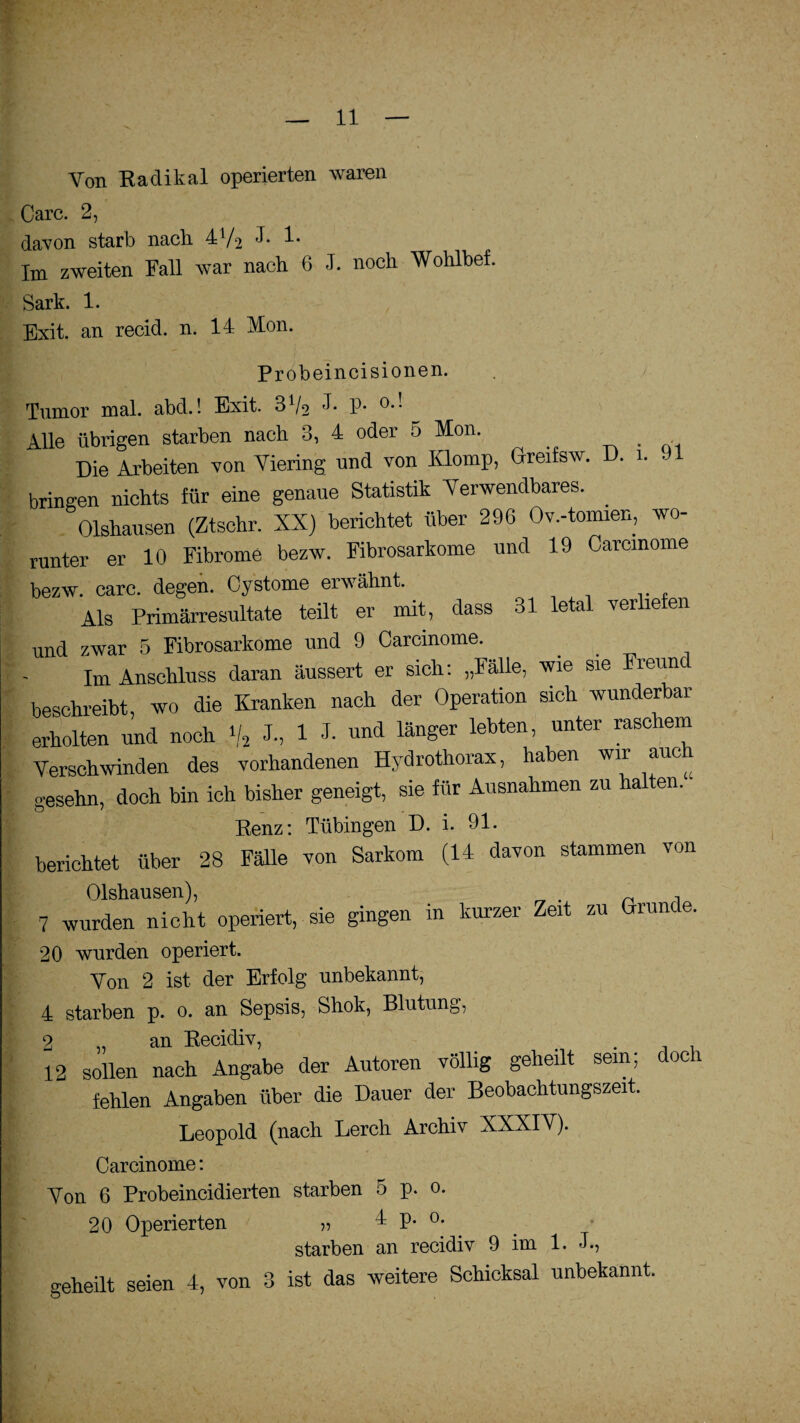 Von Radikal operierten waren Care. 2, davon starb nach 4V2 J. 1. Im zweiten Fall war nach 6 J. noch Wohlbef. Sark. 1. Exit. an recid. n. 14 Kon. Probeincisionen. Tumor mal. abd.! Exit. 3V2 P* °** Alle übrigen starben nach 3, 4 oder 5 Kon. Die Arbeiten von Viering und von Klomp, Greifsw. D. 1. .11 bringen nichts für eine genaue Statistik Verwendbares. . Olshausen (Ztschr. XX) berichtet über 296 Ov.-tomien, wo¬ runter er 10 Fibrome bezw. Fibrosarkome und 19 Carcmome bezw. carc. degen. Cystome erwähnt. Als Primärresultate teilt er mit, dass 31 letal ver le en und zwar 5 Fibrosarkome und 9 Carcmome. Im Anschluss daran äussert er sich: „Fälle, wie sie Freund beschreibt, wo die Kranken nach der Operation sich wunderbar erholten und noch \/2 J., 1 J. und länger lebten, unter rasciem Verschwinden des vorhandenen Hydrothorax, haben wir auch g-esehn, doch bin ich bisher geneigt, sie für Ausnahmen zu halten. Renz: Tübingen D. i. 91. berichtet über 28 Fälle von Sarkom (14 davon stammen von Olshausen), 7 wurden nicht operiert, sie gingen in kurzer Zeit zu Gründe. 20 wurden operiert. Von 2 ist der Erfolg unbekannt, 4 starben p. o. an Sepsis, Shok, Blutung, 2 „ an Recidiv, 12 sollen nach Angabe der Autoren völlig geheilt sein, fehlen Angaben über die Dauer der Beobachtungszeit. Leopold (nach Lerch Archiv XXXIV). Carcinome: doch Von 6 Probeincidierten starben 5 p. o 20 Operierten » 4 p. o. starben an recidiv 9 im 1. J., geheilt seien 4, von 3 ist das weitere Schicksal unbekannt.