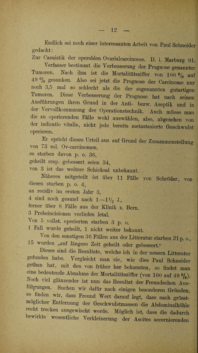 Endlich sei noch einer interessanten Arbeit von Paul Schneider gedacht: Zur Casuistik der operablen Ovarialcarcinome. D. i. Marburg 91. Verfasser bestimmt die Verbesserung der Prognose genannter Tumoren. Nach ihm ist die Mortalitätsziffer von 100 % auf /o gesunken. Also sei jetzt die Prognose der Carcinome nur noch 3,5 mal so schlecht als die der sogenannten gutartigen Tumoren. Diese Verbesserung der Prognose hat nach seinen Ausführungen ihren Grund in der Anti- bezw. Aseptik und in der Vervollkommnung der Operationstechnik. Auch müsse man die zu operierenden Fälle wohl auswählen, also, abgesehen von dei indicatio vitalis, nicht jede bereits metastasierte Geschwulst operieren. Er spricht dieses Urteil aus auf Grund der Zusammenstellung von 73 sol. Ov-carcinomen, es starben davon p. o. 36, geheilt resp. gebessert seien 34, von 3 ist das weitere Schicksal unbekannt. Näheres mitgeteilt ist über 11 Fälle von Schröder, von diesen starben p. o. 4, an recidiv im ersten Jahr 3, 4 sind noch gesund nach 1—li/9 J.? ferner über 8 Fälle aus der Klinik z. Bern. 3 Probeincisionen verliefen letal. Von 5 vollst. operierten starben 3 p. o. 1 lall wurde geheilt, 1 nicht weiter bekannt. Von den sonstigen 36 Fällen aus der Litteratur starben 21p. o., 15 wurden „auf längere Zeit geheilt oder gebessert.“ Dieses sind die Kesultate, welche ich in der neuern Litteratur gefunden habe. ^ Vergleicht man sie, wie dies Paul Schneider gethan hat, mit den von früher her bekannten, so findet man eine bedeutende Abnahme der Mortalitätsziffer (von 100 auf 49 °/0). Noch viel glänzender ist nun das Resultat der Freundschen Aus¬ führungen. Suchen wir dafür nach einigen besonderen Gründen, S°. finden wir’ dass freund Wert darauf legt, dass nach grösst- moglicher Entfernung der Geschwulstmassen die Abdominalhöhle recht trocken ausgewischt werde. Möglich ist, dass die dadurch bewirkte wesentliche Verkleinerung der Ascites secernierenden