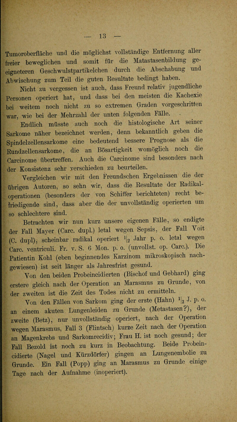 Tumoroberfläche und die möglichst vollständige Entfernung allei freier beweglichen und somit für die Matastasenbildung ge¬ eigneteren Geschwulstpartikelchen durch die Abschabung und Abwischung zum Teil die guten Resultate bedingt haben. Nicht zu vergessen ist auch, dass Freund relativ jugendliche Personen operiert hat, und dass bei den meisten die Kachexie bei weitem noch nicht zu so extremen Graden vorgeschritten war, wie bei der Mehrzahl der unten folgenden Fälle. Endlich müsste auch noch die histologische Art seiner Sarkome näher bezeichnet werden, denn bekanntlich geben die Spindelzellensarkome eine bedeutend bessere Prognose als die Rundzellensarkome, die an Bösartigkeit womöglich noch die Carcinome übertreffen. Auch die Carcinome sind besonders nach der Konsistenz sehr verschieden zu beurteilen. Vergleichen wir mit den Freundschen Ergebnissen die der übrigen Autoren, so sehn wir, dass die Resultate der Radikal¬ operationen (besonders der von Schiffer berichteten) recht be¬ friedigende sind, dass aber die der unvollständig operierten um so schlechtere sind. Betrachten wir nun kurz unsere eigenen Fälle, so endigte der Fall Mayer (Care, dupl.) letal wegen Sepsis, der Fall Voit (C. dupl), scheinbar radikal operiert l\2 Jahr p. o. letal wegen Care, ventriculi. Fr. v. S. 6 Mon. p. o. (unvollst. op. Care.). Die Patientin Kohl (eben beginnendes Karzinom mikroskopisch nach¬ gewiesen) ist seit länger als Jahresfrist gesund. Von den beiden Probeincidierten (Bischof und Gebhard) ging erstere gleich nach der Operation an Marasmus zu Grunde, von der zweiten ist die Zeit des Todes nicht zu ermitteln. Von den Fällen von Sarkom ging der erste (Hahn) l[2 J. p. o. an einem akuten Lungenleiden zu Grunde (Metastasen?), der zweite (Betz), nur unvollständig operiert, nach der Operation wegen Marasmus, Fall 3 (Flintsch) kurze Zeit nach der Operation an Magenkrebs und Sarkomrecidiv; Frau H. ist noch gesund; der Fall Bezold ist noch zu kurz in Beobachtung. Beide Probein- cidierte (Nagel und Kürzdörfer) gingen an Lungenembolie zu Grunde. Ein Fall (Popp) ging an Marasmus zu Grunde einige Tage nach der Aufnahme (inoperiert).