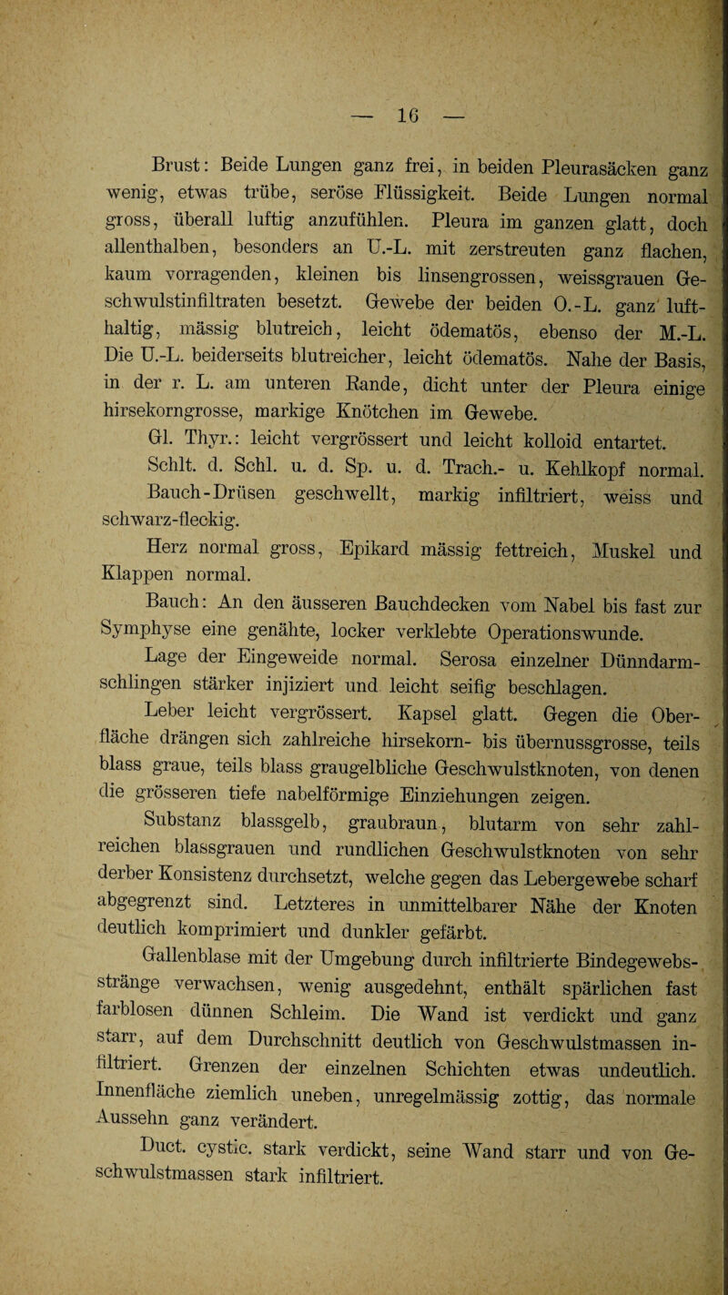 Brust: Beide Lungen ganz frei, in beiden Pleurasäcken ganz wenig, etwas trübe, seröse Flüssigkeit. Beide Lungen normal gross, überall luftig anzufühlen. Pleura im ganzen glatt, doch allenthalben, besonders an Ü.-L. mit zerstreuten ganz flachen, kaum vorragenden, kleinen bis linsengrossen, weissgrauen Ge¬ schwulstinfiltraten besetzt. Gewebe der beiden O.-L. ganz luft¬ haltig, massig blutreich, leicht ödematös, ebenso der M.-L. Die Ü.-L. beiderseits blutreicher, leicht ödematös. Nahe der Basis, in der r. L. am unteren Bande, dicht unter der Pleura einige hirsekorngrosse, markige Knötchen im Gewebe. Gl. Thyr.: leicht vergrössert und leicht kolloid entartet. Schlt. d. Schl. u. d. Sp. u. d. Traeh.- u. Kehlkopf normal. Bauch-Drüsen geschwellt, markig infiltriert, weiss und schwarz-fleckig. Herz normal gross, Epikard massig fettreich, Muskel und Klappen normal. Bauch: An den äusseren Bauchdecken vom Nabel bis fast zur Symphyse eine genähte, locker verklebte Operationswunde. Lage der Eingeweide normal. Serosa einzelner Dünndarm¬ schlingen stärker injiziert und leicht seifig beschlagen. Leber leicht vergrössert. Kapsel glatt. Gegen die Ober¬ fläche drängen sich zahlreiche hirsekorn- bis übernussgrosse, teils blass graue, teils blass graugelbliche Geschwulstknoten, von denen die grösseren tiefe nabelförmige Einziehungen zeigen. Substanz blassgelb, graubraun, blutarm von sehr zahl¬ reichen blassgrauen und rundlichen Geschwulstknoten von sehr derber Konsistenz durchsetzt, welche gegen das Lebergewebe scharf abgegrenzt sind. Letzteres in unmittelbarer Nähe der Knoten deutlich komprimiert und dunkler gefärbt. Gallenblase mit der Umgebung durch infiltrierte Bindegewebs- stränge verwachsen, wenig ausgedehnt, enthält spärlichen fast farblosen dünnen Schleim. Die Wand ist verdickt und ganz smrr, auf dem Durchschnitt deutlich von Geschwulstmassen in¬ filtriert. Grenzen der einzelnen Schichten etwas undeutlich. Innenfläche ziemlich uneben, unregelmässig zottig, das normale Aussehn ganz verändert. Duct. cystic. stark verdickt, seine Wand starr und von Ge¬ schwulstmassen stark infiltriert.