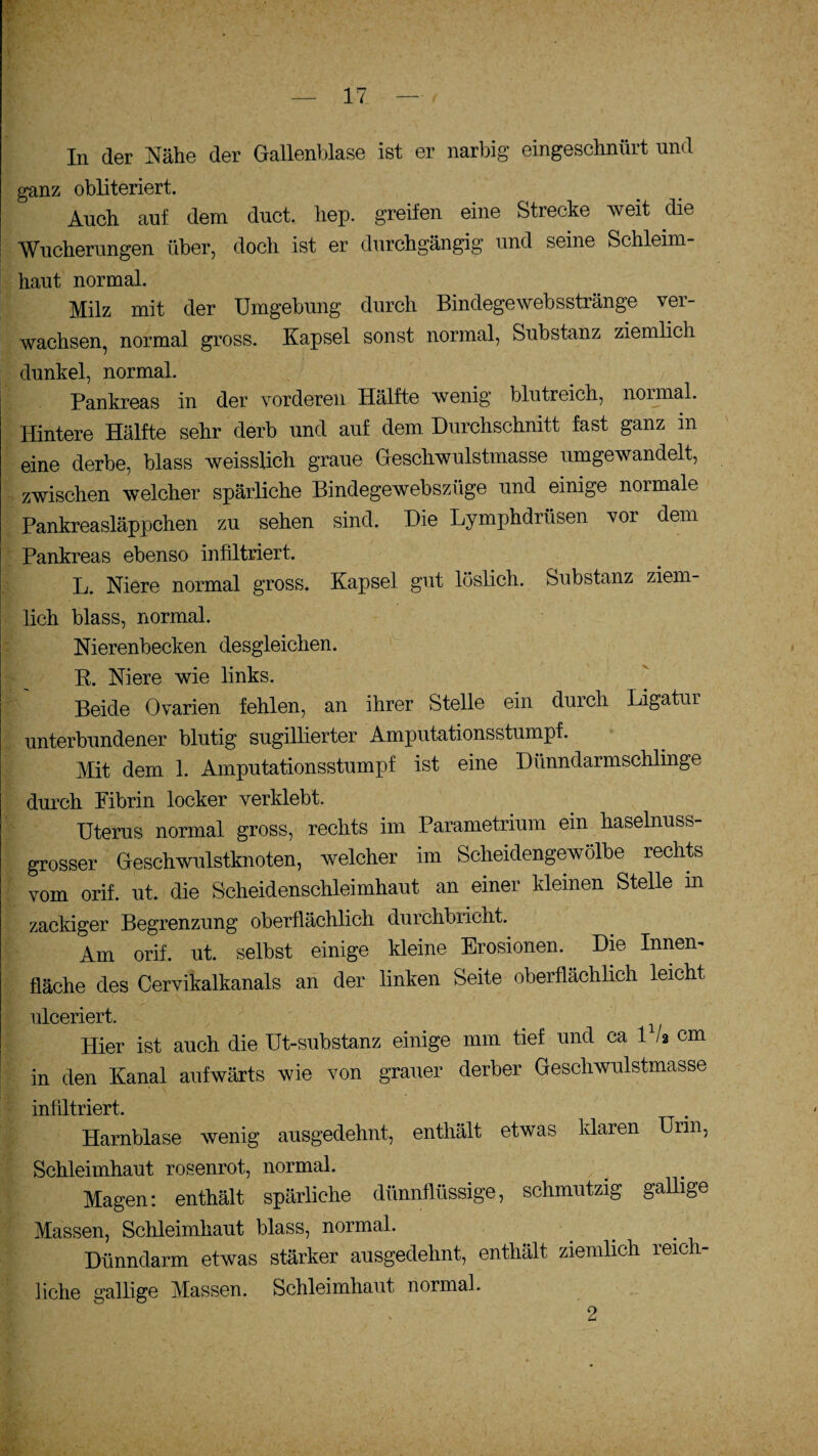 In der Nähe der Gallenblase ist er narbig eingeschnürt und ganz obliteriert. Auch auf dem duct. hep. greifen eine Strecke weit die ■Wucherungen über, doch ist er durchgängig und seine Schleim¬ haut normal. Milz mit der Umgebung durch Bindegewebsstränge ver¬ wachsen, normal gross. Kapsel sonst normal, Substanz ziemlich dunkel, normal. Pankreas in der vorderen Hälfte wenig blutreich, normal. Hintere Hälfte sehr derb und auf dem Durchschnitt fast ganz in eine derbe, blass weissUch graue Geschwulstmasse umgewandelt, zwischen welcher spärliche Bindegewebszüge und einige normale Pankreasläppchen zu sehen sind. Die Lymphdrüsen vor dem Pankreas ebenso infiltriert. L. Niere normal gross. Kapsel gut löslich. Substanz ziem¬ lich blass, normal. Nierenbecken desgleichen. R. Niere wie links. Beide Ovarien fehlen, an ihrer Stelle ein durch Ligatur unterbundener blutig sugillierter Amputationsstumpf. Mit dem 1. Amputationsstumpf ist eine Dünndarmschlinge durch Fibrin locker verklebt. Uterus normal gross, rechts im Parametrium ein haselnuss¬ grosser Geschwulstknoten, welcher im Scheidengewölbe rechts vom orif. ut. die Scheidenschleimhaut an einer kleinen Stelle in zackiger Begrenzung oberflächlich durchbricht. Am orif. ut. selbst einige kleine Erosionen. Die Innen¬ fläche des Cervikalkanals an der linken Seite oberflächlich leicht ulceriert. _ Hier ist auch die Ut-substanz einige mm tief und ca 1 /a cm in den Kanal aufwärts wie von grauer derber Geschwulstmasse infiltriert. Harnblase wenig ausgedehnt, enthält etwas klaren Urin, Schleimhaut rosenrot, normal. Magen: enthält spärliche dünnflüssige, schmutzig gallige Massen, Schleimhaut blass, normal. Dünndarm etwas stärker ausgedehnt, enthält ziemlich reich¬ liche gallige Massen. Schleimhaut normal. 2