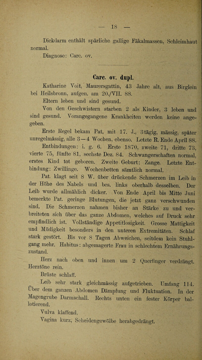 Dickdarm enthält spärliche gallige Fäkalmassen, Schleimhaut normal. Diagnose: Care. ov. Care. ov. dupl. Katharine Voit, Maurersgattin, 43 Jahre alt, aus Birglein bei Heilsbronn, aufgen. am 20./VII. 88. Eltern leben und sind gesund. Yon den Geschwistern starben 2 als Kinder, 3 leben und sind gesund. Yorangegangene Krankheiten werden keine ange¬ geben. Erste Hegel bekam Pat. mit 17. J., 3 tägig, mässig, später unregelmässig, alle 3 — 4 Wochen, ebenso. Letzte E. Ende April 88. Entbindungen: i. g. 6. Erste 1870, zweite 71, dritte 73, vierte 75, fünfte 81, sechste Dez. 84. Schwangerschaften normal, erstes Kind tot geboren. Zweite Geburt: Zange. Letzte Ent¬ bindung: Zwillinge. Wochenbetten sämtlich normal. Pat. klagt seit 8 W. über drückende Schmerzen im Leib in der Höhe des Habels und bes. links oberhalb desselben. Der Leib wurde allmählich dicker. Yon Ende April bis Mitte Juni bemerkte Pat. geringe Blutungen, die jetzt ganz verschwunden sind. Die Schmerzen nahmen bisher an Stärke zu und ver- bieiteten sich über das ganze Abdomen, welches auf Druck sehr empfindlich ist- Vollständige Appetitlosigkeit. Grosse Mattigkeit und Müdigkeit besonders in den unteren Extremitäten. Schlaf staik gestört. Bis vor 8 Tagen Abweichen, seitdem kein Stuhl¬ gang mehr. Habitus: abgemagerte Frau in schlechtem Ernährungs¬ zustand. Herz nach oben und innen um 2 Querfinger verdrängt. Herztöne rein. Brüste schlaff. Leib sehr stark gleichmässig aufgetrieben. Umfang 114. Über dem ganzen Abdomen Dämpfung und Fluktuation. In der Magengrube Darmschall. Rechts unten ein fester Körper bal- lotierend. Vulva klaffend. Vagina kurz, Scheidengewölbe herabgedrängt.