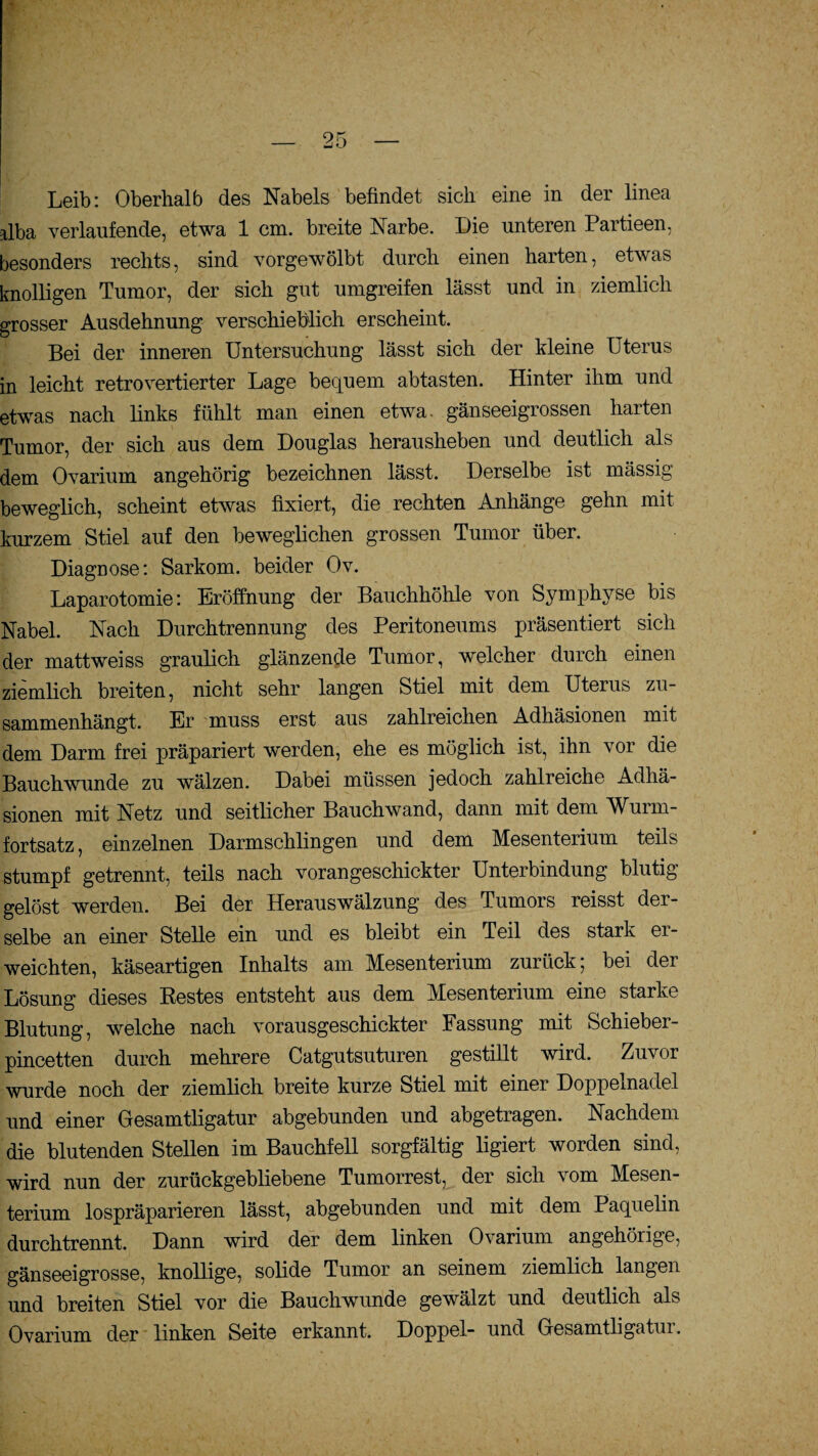 Leib: Oberhalb des Nabels befindet sich eine in der linea alba verlaufende, etwa 1 cm. breite Narbe. Die unteren Partieen, besonders rechts, sind vorgewölbt durch einen harten, etwas knolligen Tumor, der sich gut umgreifen lässt und in ziemlich grosser Ausdehnung verschieblich erscheint. Bei der inneren Untersuchung lässt sich der kleine Uterus in leicht retrovertierter Lage bequem abtasten. Hinter ihm und etwas nach links fühlt man einen etwa, gänseeigrossen harten Tumor, der sich aus dem Douglas herausheben und deutlich als dem Ovarium angehörig bezeichnen lässt. Derselbe ist massig beweglich, scheint etwas fixiert, die rechten Anhänge gehn mit kurzem Stiel auf den beweglichen grossen Tumor über. Diagnose: Sarkom, beider Ov. Laparotomie: Eröffnung der Bauchhöhle von Symphyse bis Nabel. Nach Durchtrennung des Peritoneums präsentiert sich der mattweiss graulich glänzende Tumor, welcher durch einen ziemlich breiten, nicht sehr langen Stiel mit dem Uterus zu¬ sammenhängt. Er muss erst aus zahlreichen Adhäsionen mit dem Darm frei präpariert werden, ehe es möglich ist, ihn vor die Bauchwunde zu wälzen. Dabei müssen jedoch zahlreiche Adhä¬ sionen mit Netz und seitlicher Bauchwand, dann mit dem Wurm¬ fortsatz, einzelnen Darmschlingen und dem Mesenterium teils stumpf getrennt, teils nach vorangeschickter Unterbindung blutig gelöst werden. Bei der Herauswälzung des Tumors reisst der¬ selbe an einer Stelle ein und es bleibt ein Teil des stark er¬ weichten, käseartigen Inhalts am Mesenterium zurück; bei der Lösung dieses Restes entsteht aus dem Mesenterium eine starke Blutung, welche nach vorausgeschickter Fassung mit Schieber- pincetten durch mehrere Catgutsuturen gestillt wird. Zuvor wurde noch der ziemlich breite kurze Stiel mit einer Doppelnadel und einer Gesamtligatur abgebunden und abgetragen. Nachdem die blutenden Stellen im Bauchfell sorgfältig ligiert worden sind, wird nun der zurückgebliebene Tumorrest, der sich vom Mesen¬ terium lospräparieren lässt, abgebunden und mit dem Paquelin durchtrennt. Dann wird der dem linken Ovarium ungehörige, gänseeigrosse, knollige, solide Tumor an seinem ziemlich langen und breiten Stiel vor die Bauchwunde gewälzt und deutlich als Ovarium der linken Seite erkannt. Doppel- und Gesamtligatur.