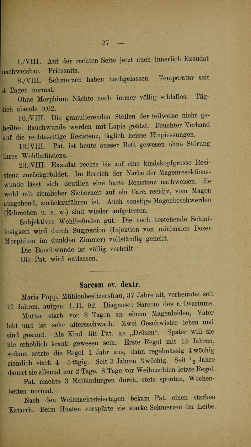 1 /VIII. Auf der rechten Seite jetzt auch innerlich Exsudat nachweisbar. Priessnitz. 8/VIII. Schmerzen haben nachgelassen. Temperatur seit 4 Tagen normal. Ohne Morphium Nächte noch immer völlig schlaflos. Täg¬ lich abends 0,02. 10.|VIII. Die granulierenden Stellen der teilweise nicht ge¬ heilten Bauchwunde werden mit Lapis geätzt. Feuchter Yerband auf die rechtsseitige Resistenz, täglich heisse Eingiessungen. 13.|VIII. Pat. ist heute ausser Bett gewesen ohne Störung ihres Wohlbefindens. 23.jYIII. Exsudat rechts bis auf eine kindskopfgrosse Resi¬ stenz zurückgebildet. Im Bereich der Narbe der Magenresektions¬ wunde lässt sich deutlich eine harte Resistenz nachweisen, die wohl mit ziemlicher Sicherheit auf ein Care, recidiv, vom Magen ausgehend, zurückzuführen ist. Auch sonstige Magenbeschwerden (Erbrechen u. s. w.) sind wieder aufgetreten. Subjektives Wohlbefinden gut. Die noch bestehende Schlaf¬ losigkeit wird durch Suggestion (Injektion von minimalen Dosen Morphium im dunklen Zimmer) vollständig geheilt. Die Bauchwunde ist völlig verheilt. Die Pat. wird entlassen. Sarcom ov. dextr. Maria Popp, Mühlenbesitzersfrau, 37 Jahre alt, verheiratet seit 12 Jahren, aufgen. l.|II. 92. Diagnose: Sarcom des r. Ovanums. Mutter starb vor 8 Tagen an einem Magenleiden, Yatei lebt und ist sehr altersschwach. Zwei Geschwister leben und sind gesund. Als Kind litt Pat. an „Drüsen“. Später will sie nie erheblich krank gewesen sein. Erste Regel mit lo Jahren, sodann setzte die Regel 1 Jahr aus, dann regelmässig 4wöchig ziemlich stark 4—5 tägig. Seit 3 Jahren 3 wöchig. Seit l|2 Jahre dauert sie allemal nur 2 Tage. 8 Tage vor Weihnachten letzte Regel. Pat. machte 3 Entbindungen durch, stets spontan, Wochen¬ betten normal. Nach den Weihnachtsfeiertagen bekam Pat. einen starken Katarrh. Beim Husten verspürte sie starke Schmerzen im Leibe.