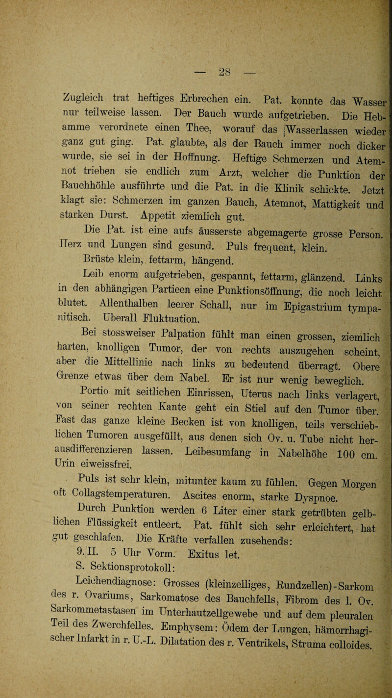 Zugleich trat heftiges Erbrechen ein. Pat. konnte das Wasser nur teilweise lassen. Der Bauch wurde aufgetrieben. Die Heb¬ amme verordnete einen Thee, worauf das [Wasserlassen wieder ganz gut ging. Pat. glaubte, als der Bauch immer noch dicker wurde, sie sei in der Hoffnung. Heftige Schmerzen und Atem¬ not trieben sie endlich zum Arzt, welcher die Punktion der Bauchhöhle ausführte und die Pat. in die Klinik schickte. Jetzt klagt sie: Schmerzen im ganzen Bauch, Atemnot, Mattigkeit und starken Durst. Appetit ziemlich gut. Die I at. ist eine aufs äusserste abgemagerte grosse Person. Herz und Lungen sind gesund. Puls frequent, klein. Brüste klein, fettarm, hängend. Leib enorm aufgetrieben, gespannt, fettarm, glänzend. Links in den abhängigen Partieen eine Punktionsöffnung, die noch leicht blutet. Allenthalben leerer Schall, nur im Epigastrium tympa- nitisch. überall Fluktuation. Bei stossweiser Palpation fühlt man einen grossen, ziemlich harten, knolligen Tumor, der von rechts auszugehen scheint, aber die Mittellinie nach links zu bedeutend überragt. Obere Grenze etwas über dem Kabel. Er ist nur wenig beweglich. Portio mit seitlichen Einrissen, Uterus nach links verlagert, von seiner rechten Kante geht ein Stiel auf den Tumor über.’ Fast das ganze kleine Becken ist von knolligen, teils verschieb¬ lichen Tumoren ausgefüllt, aus denen sich Ov. u. Tube nicht her¬ ausdifferenzieren lassen. Leibesumfang in Kabelhöhe 100 cm. Urin eiweissfrei. Puls ist sehr klein, mitunter kaum zu fühlen. Gegen Morgen oft Collagstemperaturen. Ascites enorm, starke Dyspnoe. Durch Punktion werden 6 Liter einer stark getrübten gelb¬ lichen Flüssigkeit entleert. Pat. fühlt sich sehr erleichtert, hat gut geschlafen. Die Kräfte verfallen zusehends: 9.|II. 5 Uhr Vorm. Exitus let. S. Sektionsprotokoll: Leichendiagnose: Grosses (kleinzelliges, Rundzellen)-Sarkom des r. Ovanums, Sarkomatose des Bauchfells, Fibrom des 1. Ov. Sarkommetastasen im Unterhautzellgewebe und auf dem pleuralen Teil des Zwerchfelles. Emphysem: Ödem der Lungen, hämorrhagi¬ scher Infarkt m r. U.-L. Dilatation des r. Ventrikels, Struma colloides.