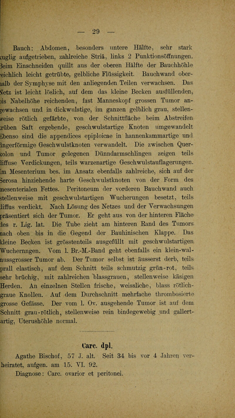 . Bauch: Abdomen, besonders untere Hälfte, sehr stark niglig aufgetrieben, zahlreiche Stria, links 2 Punktionsöffnungen. 3eim Einschneiden quillt aus der oberen Hälfte der Bauchhöhle ■eichlich leicht getrübte, gelbliche Flüssigkeit. Bauchwand ober- lalb der Symphyse mit den anliegenden Teilen verwachsen. Das tfetz ist leicht löslich, auf dem das kleine Becken ausfüllenden, )is Nabelhöhe reichenden, fast Manneskopf grossen Tumor an- ^ewachsen und in dickwulstige, im ganzen gelblich grau, stellen¬ weise rötlich gefärbte, von der Schnittfläche beim Abstreifen :rüben Saft ergebende, geschwulstartige Knoten umgewandelt Ebenso sind die appendices epiploicae in hannenkammartige und ingerförmige Geschwulstknoten verwandelt. Die zwischen Quer- solon und Tumor gelegenen Dünndarmschlingen zeigen teils liffuse Verdickungen, teils warzenartige Geschwulstauflagerungen, [m Mesenterium bes. im Ansatz ebenfalls zahlreiche, sich auf der Serosa hinziehende harte Geschwulstknoten von der Form des mesenterialen Fettes. Peritoneum der vorderen Bauch wand auch stellenweise mit geschwulstartigen Wucherungen besetzt, teils liffus verdickt. Nach Lösung des Netzes und der Verwachsungen präsentiert sich der Tumor. Er geht aus von der hinteren Fläche des r. Lig. lat. Die Tube zieht am hinteren Eand des Tumors nach oben bis in die Gegend der Bauhinischen Klappe. Das kleine Becken ist grösstenteils ausgefüllt mit geschwulstartigen Wuchernngen. Vom 1. Br.-M.-Band geht ebenfalls ein klein-wal¬ nussgrosser Tumor ab. Der Tumor selbst ist äusserst derb, teils prall elastisch, auf dem Schnitt teils schmutzig grün-rot, teils sehr brüchig, mit zahlreichen blassgrauen, stellenweise käsigen Herden. An einzelnen Stellen frische, weissliche, blass rötlich¬ graue Knollen. Auf dem Durchschnitt mehrfache thrombosierte grosse Gefässe. Der vom 1. Ov. ausgehende Tumor ist auf dem Schnitt grau-rötlich, stellenweise rein bindegewebig und gallert¬ artig, Uterushöhle normal. Care. dpi. Agathe Bischof, 57 J. alt. Seit 34 bis vor 4 Jahren ver¬ heiratet, auf gen. am 15. VI. 92. Diagnose: Care, ovarior et peritonei.
