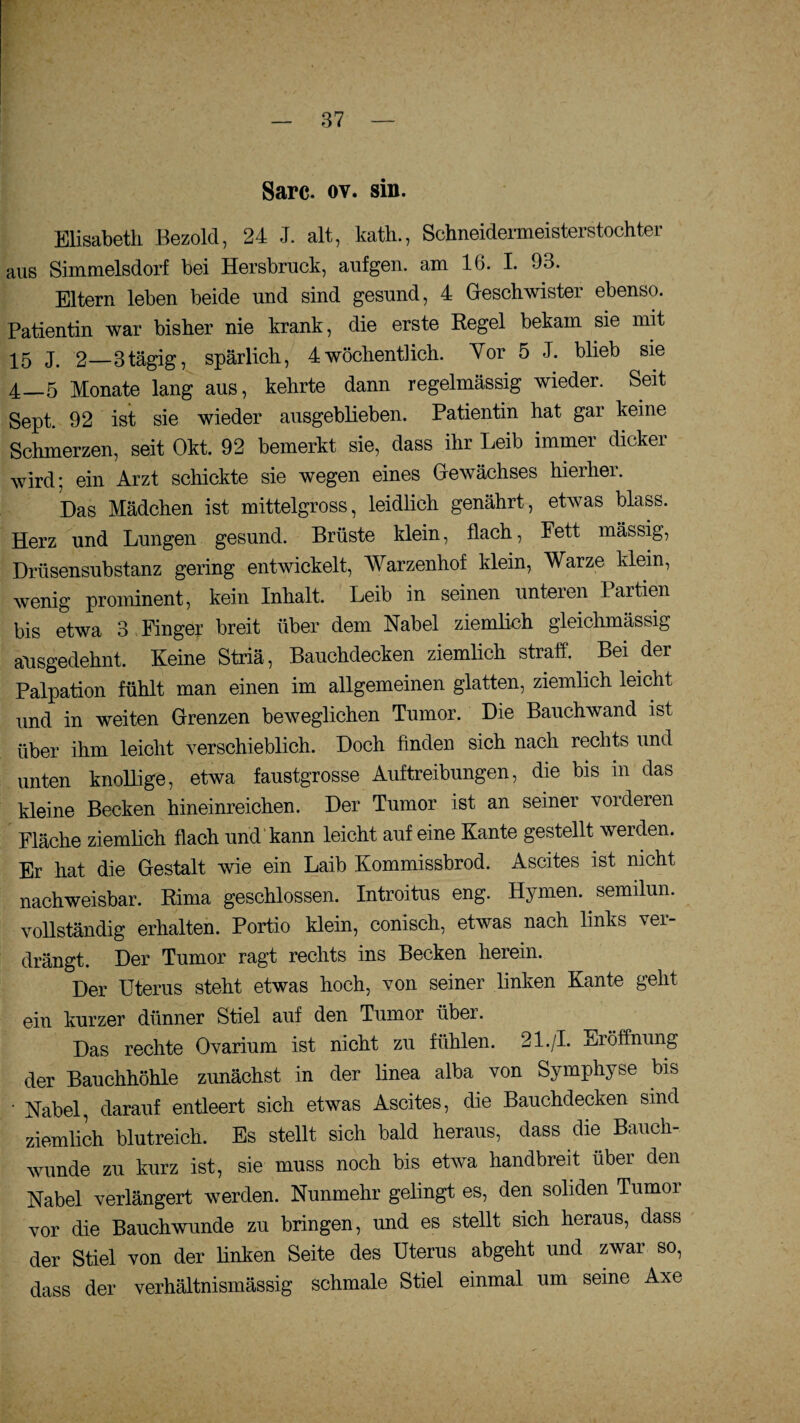 Sarc. ov. sin. Elisabeth Bezold, 24 J. alt, kath., Schneidermeisterstochter aus Simmelsdorf bei Hersbruck, aufgen. am 16. I. 93. Eltern leben beide und sind gesund, 4 Geschwister ebenso. Patientin war bisher nie krank, die erste Regel bekam sie mit 15 J. 2—3tägig, spärlich, 4wöchentlich. Vor 5 J. blieb sie 4_5 Monate lang aus, kehrte dann regelmässig wieder. Seit Sept. 92 ist sie wieder ausgeblieben. Patientin hat gar keine Schmerzen, seit Okt. 92 bemerkt sie, dass ihr Leib immer dicker wird: ein Arzt schickte sie wegen eines Gewächses hierher. Das Mädchen ist mittelgross, leidlich genährt, etwas blass. Herz und Lungen gesund. Brüste klein, flach, Fett mässig, Drüsensubstanz gering entwickelt, Warzenhof klein, Warze klein, wenig prominent, kein Inhalt. Leib in seinen unteien lartien bis etwa 3 Finger breit über dem Nabel ziemlich gleichmässig ausgedehnt. Keine Striä, Bauchdecken ziemlich straff. Bei der Palpation fühlt man einen im allgemeinen glatten, ziemlich leicht und in weiten Grenzen beweglichen Tumor. Die Bauchwand ist über ihm leicht verschieblich. Doch finden sich nach rechts und unten knollige, etwa faustgrosse Auftreibungen, die bis in das kleine Becken hineinreichen. Der Tumor ist an seiner vorderen Fläche ziemlich flach und kann leicht auf eine Kante gestellt werden. Er hat die Gestalt wie ein Laib Kommissbrod. Ascites ist nicht nachweisbar. Rima geschlossen. Introitus eng. Hymen, semilun. vollständig erhalten. Portio klein, conisch, etwas nach links ver¬ drängt. Der Tumor ragt rechts ins Becken herein. Der Uterus steht etwas hoch, von seiner linken Kante geht ein kurzer dünner Stiel auf den Tumor über. Das rechte Ovarium ist nicht zu fühlen. 21./I. Eröffnung der Bauchhöhle zunächst in der linea alba von Symphyse bis • Nabel, darauf entleert sich etwas Ascites, die Bauchdecken sind ziemlich blutreich. Es stellt sich bald heraus, dass die Bauch¬ wunde zu kurz ist, sie muss noch bis etwa handbreit über den Nabel verlängert werden. Nunmehr gelingt es, den soliden Tumor vor die Bauchwunde zu bringen, und es stellt sich heraus, dass der Stiel von der linken Seite des Uterus abgeht und zwar so, dass der verhältnismässig schmale Stiel einmal um seine Axe