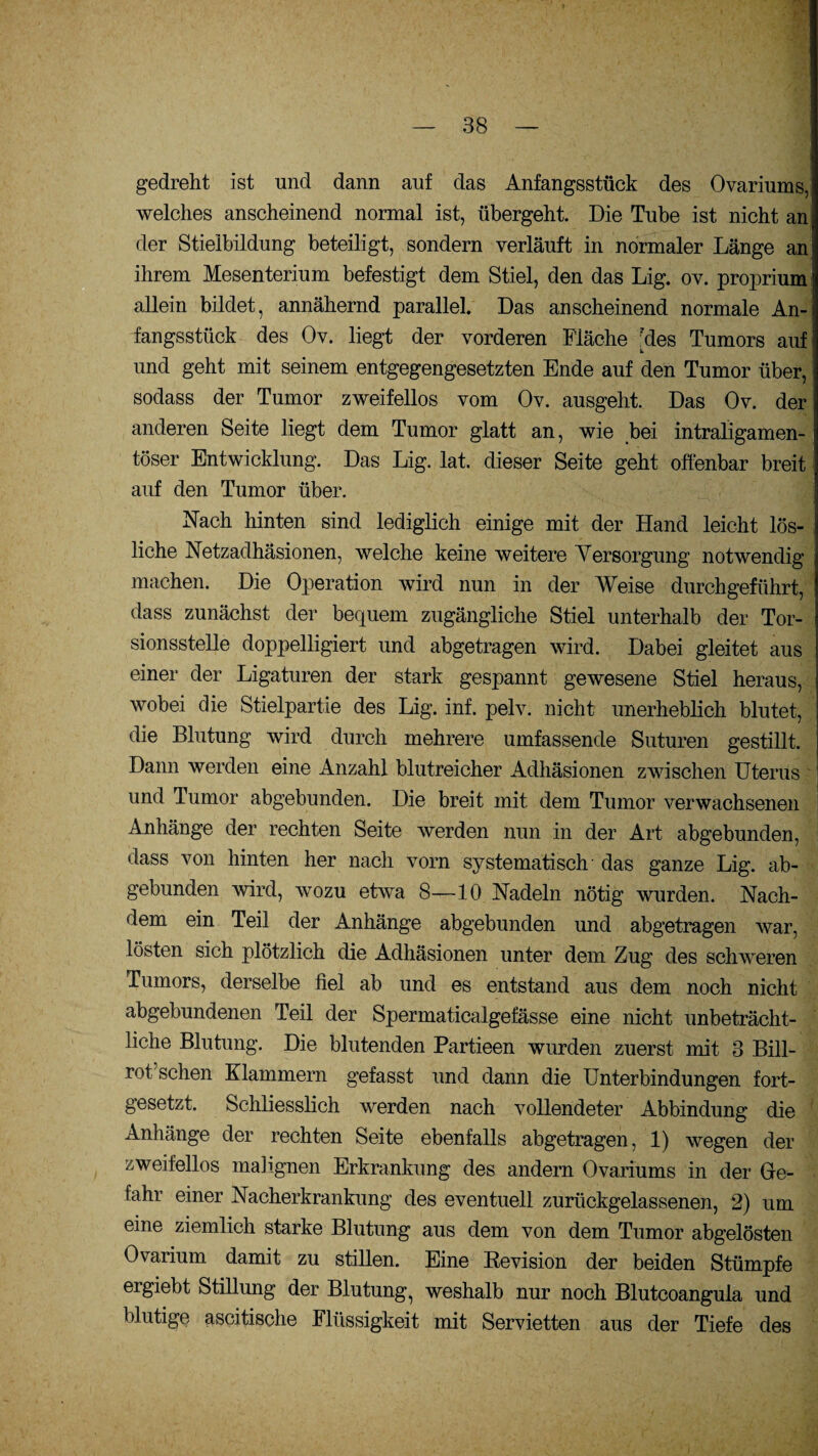 gedreht ist und dann auf das Anfangsstück des Ovariums, welches anscheinend normal ist, übergeht. Die Tube ist nicht an der Stielbildung beteiligt, sondern verläuft in normaler Länge an ihrem Mesenterium befestigt dem Stiel, den das Lig. ov. proprium allein bildet, annähernd parallel. Das anscheinend normale An¬ fangsstück des Ov. liegt der vorderen Fläche ?des Tumors auf und geht mit seinem entgegengesetzten Ende auf den Tumor über, sodass der Tumor zweifellos vom Ov. ausgeht. Das Ov. der anderen Seite liegt dem Tumor glatt an, wie bei intraligamen- töser Entwicklung. Das Lig. lat. dieser Seite geht offenbar breit auf den Tumor über. Nach hinten sind lediglich einige mit der Hand leicht lös¬ liche Netzadhäsionen, welche keine weitere Versorgung notwendig machen. Die Operation wird nun in der Weise durchgeführt, dass zunächst der bequem zugängliche Stiel unterhalb der Tor¬ sionsstelle doppelligiert und abgetragen wird. Dabei gleitet aus einer der Ligaturen der stark gespannt gewesene Stiel heraus, wobei die Stielpartie des Lig. inf. pelv. nicht unerheblich blutet, die Blutung wird durch mehrere umfassende Suturen gestillt. Dann werden eine Anzahl blutreicher Adhäsionen zwischen Uterus und Tumor abgebunden. Die breit mit dem Tumor verwachsenen Anhänge der rechten Seite werden nun in der Art abgebunden, dass von hinten her nacli vorn systematisch das ganze Lig. ab¬ gebunden wird, wozu etwa 8—10 Nadeln nötig wurden. Nach¬ dem ein Teil der Anhänge abgebunden und abgetragen war, lösten sich plötzlich die Adhäsionen unter dem Zug des schweren Tumors, derselbe fiel ab und es entstand aus dem noch nicht abgebundenen Teil der Spermaticalgefässe eine nicht unbeträcht¬ liche Blutung. Die blutenden Partieen wurden zuerst mit 3 Bill- rot sehen Klammern gefasst und dann die Unterbindungen fort¬ gesetzt. Schliesslich werden nach vollendeter Abbindung die Anhänge der rechten Seite ebenfalls abgetragen, 1) wegen der zweifellos malignen Erkrankung des andern Ovariums in der Ge¬ fahr einer Nacherkrankung des eventuell zurückgelassenen, 2) um eine ziemlich starke Blutung aus dem von dem Tumor abgelösten Ovarium damit zu stillen. Eine Revision der beiden Stümpfe ergiebt Stillung der Blutung, weshalb nur noch Blutcoangula und blutige ascitische Flüssigkeit mit Servietten aus der Tiefe des