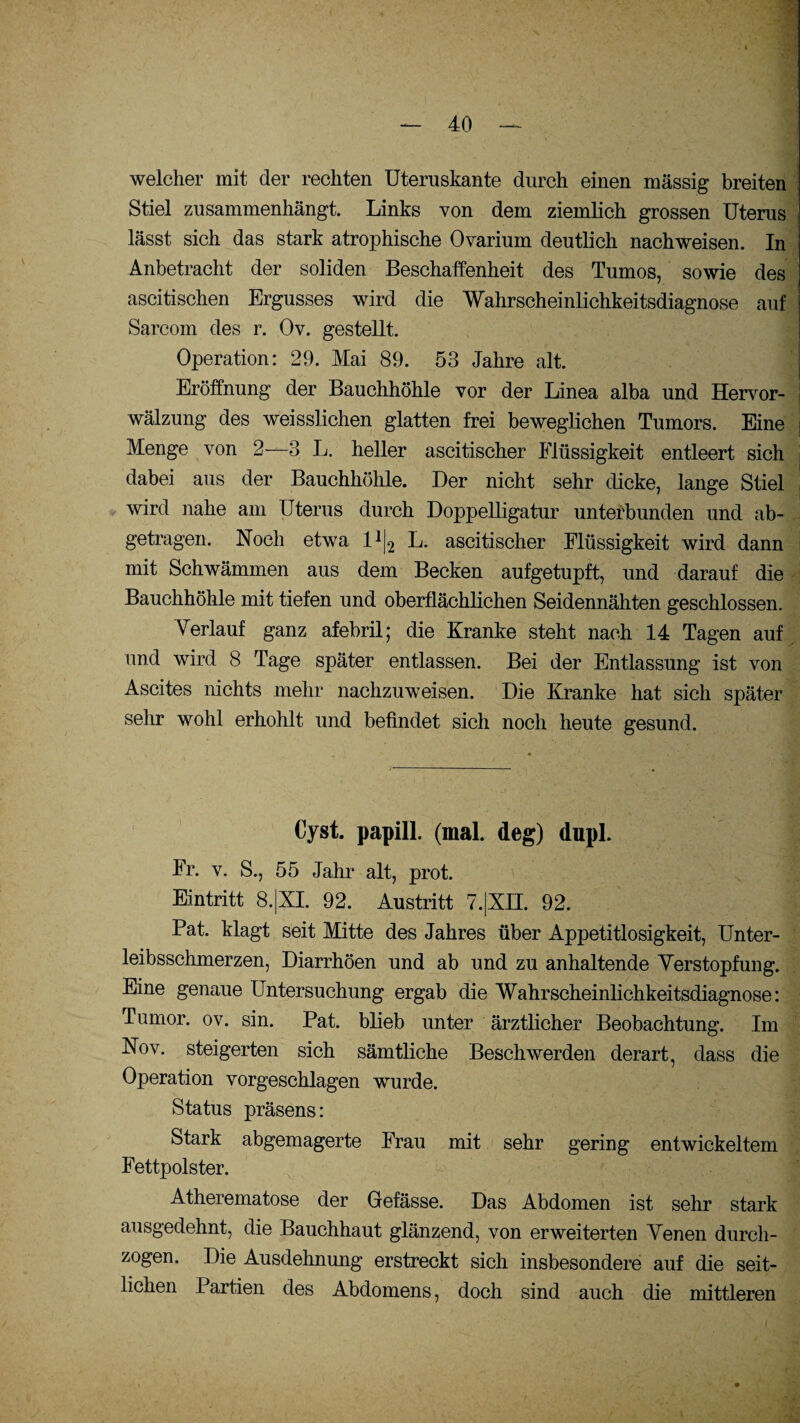 welcher mit der rechten Uteruskante durch einen massig breiten Stiel zusammenhängt. Links von dem ziemlich grossen Uterus , lässt sich das stark atrophische Ovarium deutlich nachweisen. In Anbetracht der soliden Beschaffenheit des Tumos, sowie des ascitischen Ergusses wird die Wahrscheinlichkeitsdiagnose auf Sareom des r. Oy. gestellt. Operation: 29. Mai 89. 53 Jahre alt. Eröffnung der Bauchhöhle vor der Linea alba und Hervor¬ wälzung des weisslichen glatten frei beweglichen Tumors. Eine Menge von 2—3 L. heller ascitischer Flüssigkeit entleert sich dabei aus der Bauchhöhle. Der nicht sehr dicke, lange Stiel wird nahe am Uterus durch Doppelligatur unterbunden und ab¬ getragen. Noch etwa l1^ L. ascitischer Flüssigkeit wird dann mit Schwämmen aus dem Becken aufgetupft, und darauf die Bauchhöhle mit tiefen und oberflächlichen Seidennähten geschlossen. Verlauf ganz afebril; die Kranke steht nach 14 Tagen auf und wird 8 Tage später entlassen. Bei der Entlassung ist von Ascites nichts mehr nachzuweisen. Die Kranke hat sich später sehr wohl erhohlt und befindet sich noch heute gesund. Cyst. papill. (mal. deg) dupl. Fr. v. S., 55 Jahr alt, prot. Eintritt 8.|XI. 92. Austritt 7.|XH. 92. Pat. klagt seit Mitte des Jahres über Appetitlosigkeit, Unter¬ leibsschmerzen, Diarrhöen und ab und zu anhaltende Verstopfung. Eine genaue Untersuchung ergab die Wahrscheinlichkeitsdiagnose: Tumor, ov. sin. Pat. blieb unter ärztlicher Beobachtung. Im Nov. steigerten sich sämtliche Beschwerden derart, dass die Operation vorgeschlagen wurde. Status präsens: Stark abgemagerte Frau mit sehr gering entwickeltem Fettpolster. Atherematose der Gefässe. Das Abdomen ist sehr stark ausgedehnt, die Bauchhaut glänzend, von erweiterten Venen durch¬ zogen. Die Ausdehnung erstreckt sich insbesondere auf die seit¬ lichen Partien des Abdomens, doch sind auch die mittleren