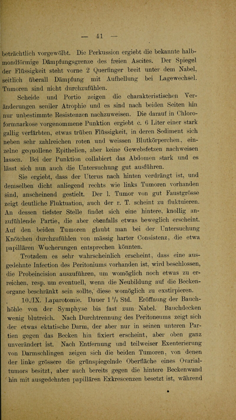 beträchtlich vorgewölbt. Die Perkussion ergiebt die bekannte halb¬ mondförmige Dämpfungsgrenze des freien Ascites. Der Spiegel der Flüssigkeit steht vorne 2 Querfinger breit unter dem Nabel, seitlich überall Dämpfung mit Aufhellung bei Lagewechsel. Tumoren sind nicht durchzufühlen. Scheide und Portio zeigen die charakteristischen Ver¬ änderungen seniler Atrophie und es sind nach beiden Seiten hin nur unbestimmte Resistenzen nachzuweisen. Die darauf in Chloro¬ formnarkose vorgenommene Punktion ergiebt c. 0 Liter einer stark gallig verfärbten, etwas trüben Flüssigkeit, in deren Sediment sich neben sehr zahlreichen roten und weissen Blutkörperchen, ein¬ zelne gequollene Epithelien, aber keine Gewebsfetzen nachweisen lassen. Bei der Punktion collabiert das Abdomen stark und es lässt sich nun auch die Untersuchung gut ausführen. Sie ergiebt, dass der Uterus nach hinten verdrängt ist, und demselben dicht anliegend rechts wie links Tumoren vorhanden sind, anscheinend gestielt. Der 1. Tumor von gut Faustgrösse zeigt deutliche Fluktuation, auch der r. T. scheint zu fluktuieren. An dessen tiefster Stelle findet sich eine hintere, knollig an¬ zufühlende Partie, die aber ebenfalls etwas beweglich erscheint. Auf den beiden Tumoren glaubt man bei der Untersuchung Knötchen durchzufühlen von mässig harter Consistenz, die etwa papillären Wucherungen entsprechen könnten. Trotzdem es sehr wahrscheinlich erscheint, dass eine aus¬ gedehnte Infection des Peritoniums vorhanden ist, wird beschlossen, die Probeincision auszuführen, um womöglich noch etwas zu er¬ reichen, resp. um eventuell, wenn die Neubildung auf die Becken¬ organe beschränkt sein sollte, diese womöglich zu exstirpieren. 10./IX. Laparotomie. Dauer 1 7-2 Std. Eröffnung der Bauch¬ höhle von der Symphyse bis fast zum Nabel. Bauchdecken wenig blutreich. Nach Durchtrennung des Peritoneums zeigt sich der etwas ektatische Darm, der aber nur in seinen unteren Par¬ tien gegen das Becken hin fixiert erscheint, aber oben ganz unverändert ist. Nach Entfernung und teilweiser Exenterierung von Darmschlingen zeigen sich die beiden Tumoren, von denen der linke grössere die grünspiegelnde Oberfläche eines Ovarial¬ tumors besitzt, aber auch bereits gegen die hintere Beckenwand hin mit ausgedehnten papillären Exkrescenzen besetzt ist, während *