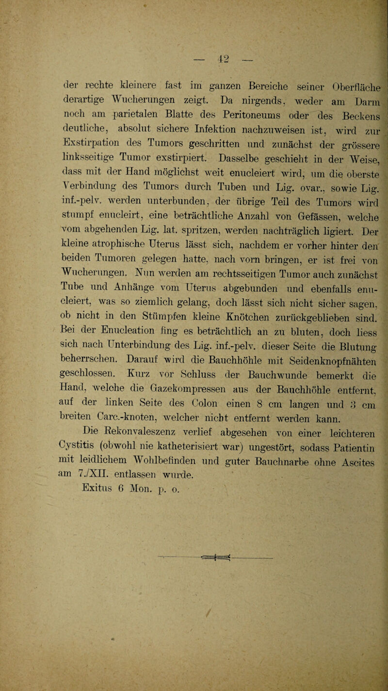 der rechte kleinere fast im ganzen Bereiche seiner Oberfläche derartige Wucherungen zeigt. Da nirgends, weder am Darm noch am parietalen Blatte des Peritoneums oder des Beckens deutliche, absolut sichere Infektion nachzuweisen ist, wird zur Exstirpation des Tumors geschritten und zunächst der grössere linksseitige Tumor exstirpiert. Dasselbe geschieht in der Weise, dass mit der Hand möglichst weit enucleiert wird, um die oberste Verbindung des Tumors durch Tuben und Lig. ovar., sowie Lig. inf.-pelv. werden unterbunden, der übrige Teil des Tumors wird stumpf enucleirt, eine beträchtliche Anzahl von Befassen, welche vom abgehenden Lig. lat. spritzen, werden nachträglich ligiert. Der kleine atrophische Uterus lässt sich, nachdem er vorher hinter den beiden Tumoren gelegen hatte, nach vorn bringen, er ist frei von Wucherungen. Nun werden am rechtsseitigen Tumor auch zunächst Tube und Anhänge vom Uterus abgebunden und ebenfalls enu- cleiert, was so ziemlich gelang, doch lässt sich nicht sicher sagen, ob nicht in den Stümpfen kleine Knötchen zurückgeblieben sind. Bei der Enucleation fing es beträchtlich an zu bluten, doch liess sich nach Unterbindung des Lig. inf.-pelv. dieser Seite die Blutung beherrschen. Darauf wird die Bauchhöhle mit Seidenknopfnähten geschlossen. Kurz vor Schluss der Bauchwunde bemerkt die Hand, welche die Gazekompressen aus der Bauchhöhle entfernt, auf der linken Seite des (Jolon einen 8 cm langen und S cm breiten Carc.-knoten, welcher nicht entfernt werden kann. Die Rekonvaleszenz verlief abgesehen von einer leichteren Cystitis (obwohl nie katheterisiert war) ungestört, sodass Patientin mit leidlichem Wohlbefinden und guter Bauchnarbe ohne Ascites am 7./NIL entlassen wurde. Exitus 6 Mon. p. o.