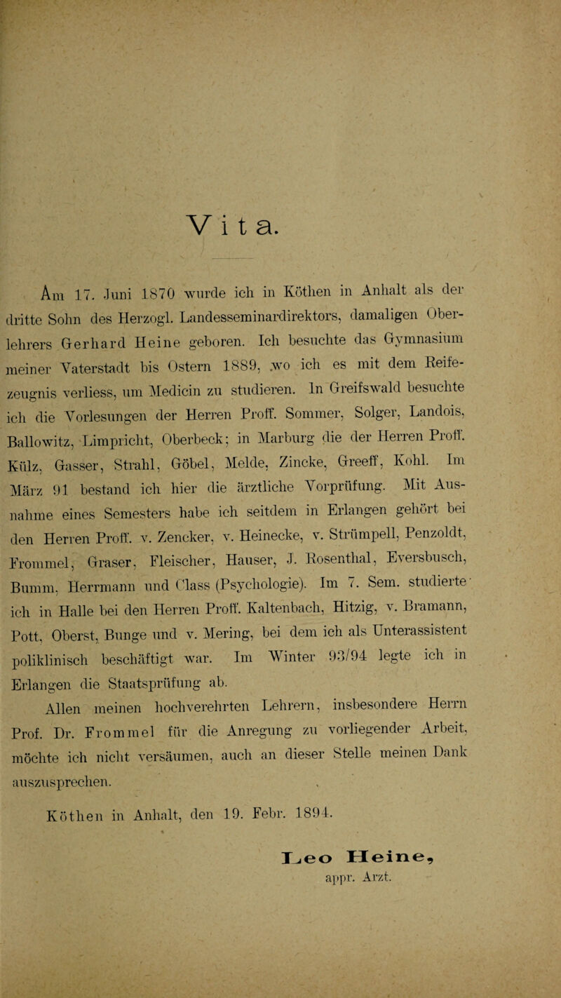 Vita. Ara 17. Juni 1870 wurde ich in Kothen in Anhalt als der dritte Sohn des Herzogi. Landesseminardirektors, damaligen Ober¬ lehrers Gerhard Heine geboren. Ich besuchte das Gymnasium meiner Vaterstadt bis Ostern 1889, .wo ich es mit dem Reife¬ zeugnis verliess, um Medicin zu studieren, ln Greifswald besuchte ich die Vorlesungen der Herren Pr off. Sommer, Solger, Landois, Ballowitz, Limpricht, Oberbeck; in Marburg die der Herren Proff. Külz, Gasser, Strahl, Göbel, Melde, Zincke, Greeff, Kohl. Im März 91 bestand ich hier die ärztliche Vorprüfung. Mit Aus¬ nahme eines Semesters habe ich seitdem in Erlangen gehört bei den Herren Proff. v. Zencker, v. Heinecke, v. Strümpell, Penzoldt, Frommei, Graser, Fleischer, Hauser, J. Rosenthal, Eversbusch, Bumm. Herrmann und dass (Psychologie). Im i. Sem. studieite ich in Halle bei den Herren Proff. Kaltenbach, Hitzig, v. Bramann, Pott, Oberst, Bunge und v. Mering, bei dem ich als Unterassistent poliklinisch beschäftigt war. Im Winter 93/94 legte ich in Erlangen die Staatsprüfung ab. Allen meinen hochverehrten Lehrern, insbesondere Herrn Prof. Dr. Fromm ei für die Anregung zu vorliegender Arbeit, möchte ich nicht versäumen, auch an dieser Stelle meinen Dank auszusprechen. Köthen in Anhalt, den 19. Febr. 1894. Leo Heine, appr. Arzt.