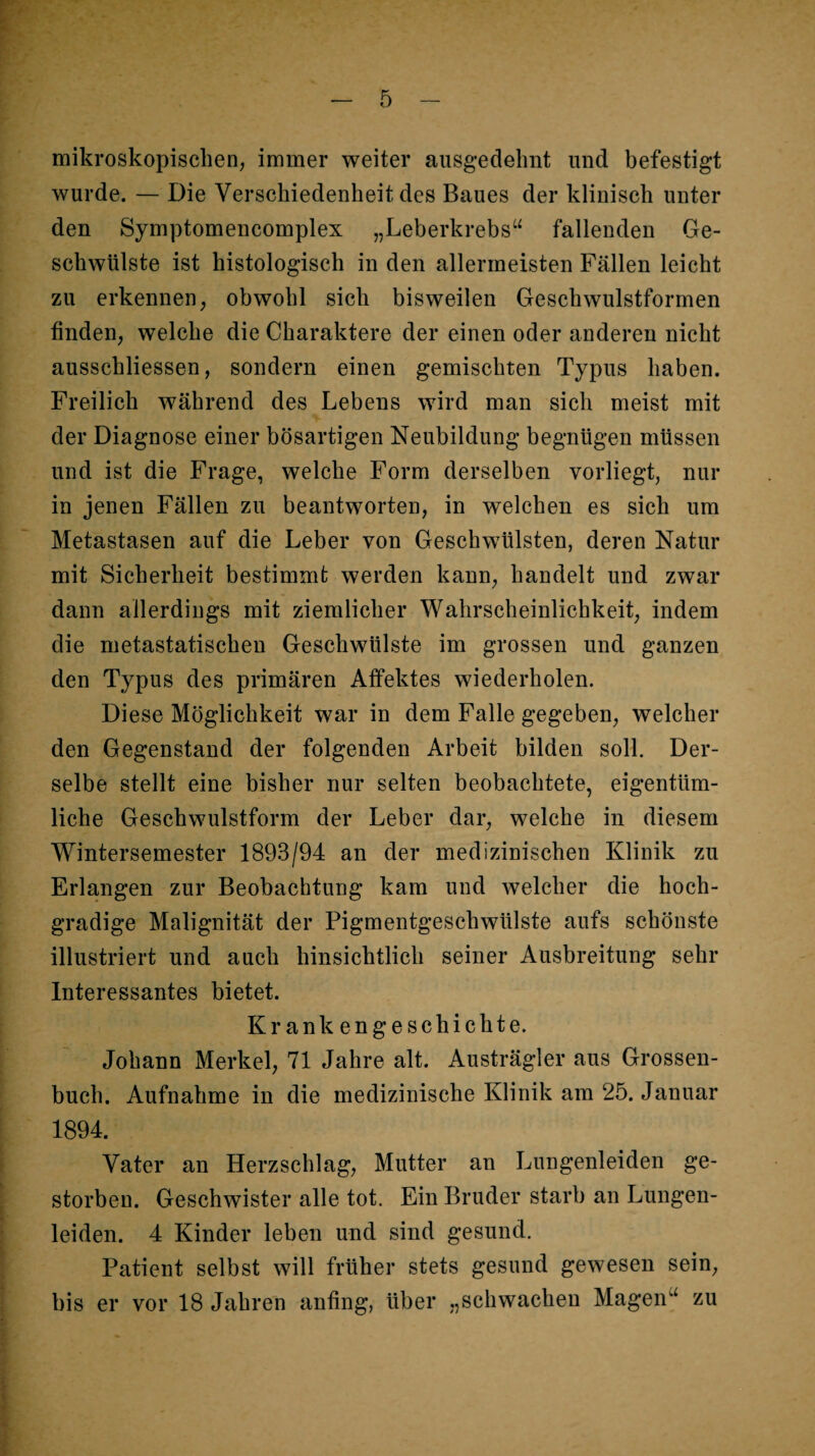 mikroskopischen, immer weiter ausgedehnt und befestigt wurde. — Die Verschiedenheit des Baues der klinisch unter den Symptomencomplex „Leberkrebs“ fallenden Ge¬ schwülste ist histologisch in den allermeisten Fällen leicht zu erkennen, obwohl sich bisweilen Geschwulstformen finden, welche die Charaktere der einen oder anderen nicht ausschliessen, sondern einen gemischten Typus haben. Freilich während des Lebens wird man sich meist mit der Diagnose einer bösartigen Neubildung begnügen müssen und ist die Frage, welche Form derselben vorliegt, nur in jenen Fällen zu beantworten, in welchen es sich um Metastasen auf die Leber von Geschwülsten, deren Natur mit Sicherheit bestimmt werden kann, handelt und zwar dann allerdings mit ziemlicher Wahrscheinlichkeit, indem die metastatischen Geschwülste im grossen und ganzen den Typus des primären Affektes wiederholen. Diese Möglichkeit war in dem Falle gegeben, welcher den Gegenstand der folgenden Arbeit bilden soll. Der¬ selbe stellt eine bisher nur selten beobachtete, eigentüm¬ liche Geschwulstform der Leber dar, welche in diesem Wintersemester 1893/94 an der medizinischen Klinik zu Erlangen zur Beobachtung kam und welcher die hoch¬ gradige Malignität der Pigmentgeschwülste aufs schönste illustriert und auch hinsichtlich seiner Ausbreitung sehr Interessantes bietet. Krankengeschichte. Johann Merkel, 71 Jahre alt. Austrägler aus Grossen- buch. Aufnahme in die medizinische Klinik am 25. Januar 1894. Vater an Herzschlag, Mutter an Lungenleiden ge¬ storben. Geschwister alle tot. Ein Bruder starb an Lungen¬ leiden. 4 Kinder leben und sind gesund. Patient selbst will früher stets gesund gewesen sein, bis er vor 18 Jahren anfing, über „schwachen Magen“ zu