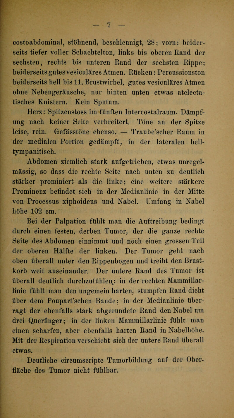 costoabdominal, stöhnend, beschleunigt, 28; vorn: beider¬ seits tiefer voller Scbacbtelton, links bis oberen Rand der sechsten, rechts bis unteren Rand der sechsten Rippe; beiderseits gutes vesiculäres Atmen. Rücken: Percussionston beiderseits hell bis 11, Brustwirbel, gutes vesiculäres Atmen ohne Nebengeräusche, nur hinten unten etwas atclecta- tisches Knistern. Kein Sputum. Herz: Spitzenstoss im fünften Intercostalraum. Dämpf¬ ung nach keiner Seite verbreitert. Töne an der Spitze leise, rein. Gefässtöne ebenso. — Traube’scher Raum in der medialen Portion gedämpft, in der lateralen hell- tympanitisch. Abdomen ziemlich stark aufgetrieben, etwas unregel¬ mässig, so dass die rechte Seite nach unten zu deutlich stärker prominiert als die linke; eine weitere stärkere Prominenz befindet sich in der Medianlinie in der Mitte von Processus xiphoideus und Nabel. Umfang in Nabel höhe 102 cm. Bei der Palpation fühlt man die Auftreibung bedingt durch einen festen, derben Tumor, der die ganze rechte Seite des Abdomen einnimmt und noch einen grossen Teil der oberen Hälfte der linken. Der Tumor geht nach oben überall unter den Rippenbogen und treibt den Brust¬ korb weit auseinander. Der untere Rand des Tumor ist überall deutlich durchzufühlen^: in der rechten Mammillar- linie fühlt man den ungemein harten, stumpfen Rand dicht über dem Pouparfsehen Bande; in der Medianlinie über¬ ragt der ebenfalls stark abgerundete Rand den Nabel um drei Querfinger; in der linken Mammillarlinie fühlt man einen scharfen, aber ebenfalls harten Rand in Nabelhöhe. Mit der Respiration verschiebt sich der untere Rand überall etwas. Deutliche circumscripte Tumorbildung auf der Ober¬ fläche des Tumor nicht fühlbar.