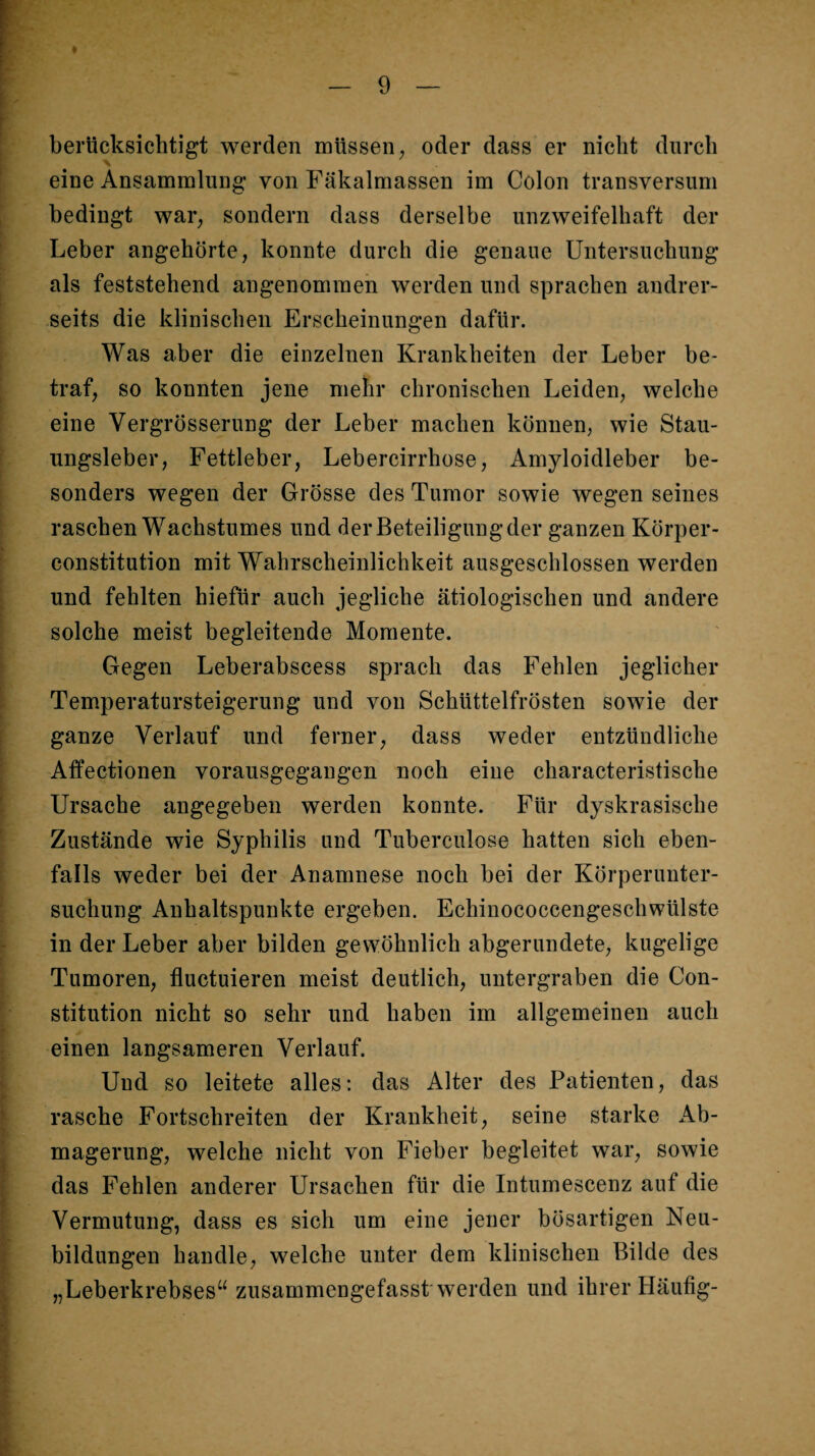 I berücksichtigt werden müssen ^ oder dass er nicht durch ; eine Ansammlung von Fäkalmassen im Colon transversum I bedingt war, sondern dass derselbe unzweifelhaft der Leber angehörte, konnte durch die genaue Untersuchung als feststehend angenommen werden und sprachen andrer¬ seits die klinischen Erscheinungen dafür. Was aber die einzelnen Krankheiten der Leber be¬ traf, so konnten jene mehr chronischen Leiden, welche eine Vergrösserung der Leber machen können, wie Stau- ' ungsleber, Fettleber, Lebercirrhose, Amyloidleber be¬ sonders wegen der Grösse des Tumor sowie wegen seines raschen Wachstumes und der Beteiligung der ganzen Körper¬ constitution mit Wahrscheinlichkeit ausgeschlossen werden und fehlten hiefür auch jegliche ätiologischen und andere solche meist begleitende Momente. Gegen Leberabscess sprach das Fehlen jeglicher Temperatursteigerung und von Schüttelfrösten sowie der ganze Verlauf und ferner, dass weder entzündliche ; Affectionen vorausgegangen noch eine characteristische i Ursache angegeben werden konnte. Für dyskrasische ' Zustände wie Syphilis und Tuberculose hatten sich eben- i falls weder bei der Anamnese noch bei der Körperunter- ; suchung Anhaltspunkte ergeben. Echinococcengeschwülste « in der Leber aber bilden gewöhnlich abgerundete, kugelige j Tumoren, fluctuieren meist deutlich, untergraben die Con- [ stitution nicht so sehr und haben im allgemeinen auch i einen langsameren Verlauf. I Und so leitete alles; das Alter des Patienten, das y rasche Fortschreiten der Krankheit, seine starke Ab- j magerung, welche nicht von Fieber begleitet war, sowie [ das Fehlen anderer Ursachen für die Intumescenz auf die t Vermutung, dass es sich um eine jener bösartigen Neu- I bildungen handle, welche unter dem klinischen Bilde des „Leberkrebses“ zusammengefasst werden und ihrer Häufig-