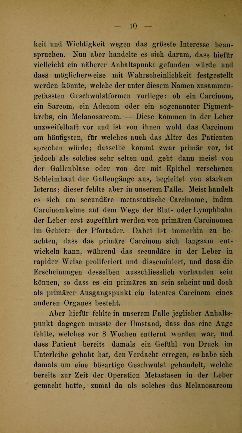 keit und Wichtigkeit wegen das grösste Interesse bean¬ spruchen. Nun aber handelte es sich darum, dass hiefttr vielleicht ein näherer Anhaltspunkt gefunden würde und dass möglicherweise mit Wahrscheinlichkeit festgestellt werden könnte, welche der unter diesem Namen zusammen¬ gefassten Geschwulstformen vorliege: ob ein Carcinom, ein Sarcom, ein Adenom oder ein sogenannter Pigment¬ krebs, ein Melanosarcom. — Diese kommen in der Leber unzweifelhaft vor und ist von ihnen wohl das Carcinom am häufigsten, für welches auch das Alter des Patienten sprechen würde; dasselbe kommt zwar primär vor, ist jedoch als solches sehr selten und geht dann meist von der Gallenblase oder von der mit Epithel versehenen Schleimhaut der Gallengänge aus, begleitet von starkem Icterus; dieser fehlte aber in unserem Falle. Meist handelt es sich um secundäre metastatische Carcinome, indem Carcinomkeime auf dem Wege der Blut- oder Lymphbahn der Leber erst zugeführt werden von primären Carcinomen im Gebiete der Pfortader. Dabei ist immerhin zu be¬ achten, dass das primäre Carcinom sich langsam ent¬ wickeln kann, während das secundäre in der Leber in rapider Weise proliferiert und dissemiuiert, und dass die Erscheinungen desselben ausschliesslich vorhanden sein können, so dass es ein primäres zu sein scheint und doch als primärer Ausgangspunkt ein latentes Carcinom eines anderen Organes besteht. Aber hiefür fehlte in unserem Falle jeglicher Anhalts¬ punkt dagegen musste der Umstand, dass das eine Auge fehlte, welches vor 8 Wochen entfernt worden war, und dass Patient bereits damals ein Gefühl von Druck im Unterleibe gehabt hat, den Verdacht erregen, es habe sich damals um eine bösartige Geschwulst gehandelt, welche bereits zur Zeit der Operation Metastasen in der Leber gemacht hatte, zumal da als solches das Melanosarcom