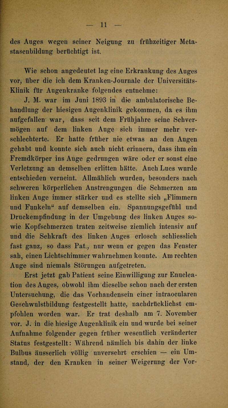 des Auges wegen seiner Neigung zu frühzeitiger Meta- staseubildung berüchtigt ist. Wie schon angedeutet lag eine Erkrankung des Auges vor, über die ich dem Kranken-Journale der Universitäts- Klinik für Augenkranke folgendes entnehme: J. M. war im Juni 1893 in dio ambulatorische Be¬ handlung der hiesigen Augenklinik gekommen, da es ihm aufgefallen war, dass seit dem Frühjahre seine Sehver¬ mögen auf dem linken Auge sich immer mehr ver¬ schlechterte. Er hatte früher nie etwas an den Augen gehabt und konnte sich auch nicht erinnern, dass ihm ein Fremdkörper ins Auge gedrungen wäre oder er sonst eine Verletzung an demselben erlitten hätte. Auch Lues wurde entschieden verneint. Allmählich wurden, besonders nach schweren körperlichen Anstrengungen die Schmerzen am linken Auge immer stärker und es stellte sich „Flimmern und Funkeln“ auf demselben ein. Spannungsgefühl und Druckempfindung in der Umgebung des linken Auges so¬ wie Kopfschmerzen traten zeitweise ziemlich intensiv auf und die Sehkraft des linken Auges erlosch schliesslich fast ganz, so dass Pat., nur wenn er gegen das Fenster sah, einen Lichtschimmer wahrnehmen konnte. Am rechten Auge sind niemals Störungen aufgetreten. Erst jetzt gab Patient seine Einwilligung zur Enuclea- tion des Auges, obwohl ihm dieselbe schon nach der ersten Untersuchung, die das Vorhandensein einer intraocularen Geschwulstbildung festgestellt hatte, nachdrücklichst em¬ pfohlen worden war. Er trat deshalb am 7. November vor. J. in die hiesige Augenklinik ein und wurde bei seiner Aufnahme folgender gegen früher wesentlich veränderter Status festgestellt: Während nämlich bis dahin der linke Bulbus äusserlich völlig unversehrt erschien — ein Um¬ stand, der den Kranken in seiner Weigerung der Vor-