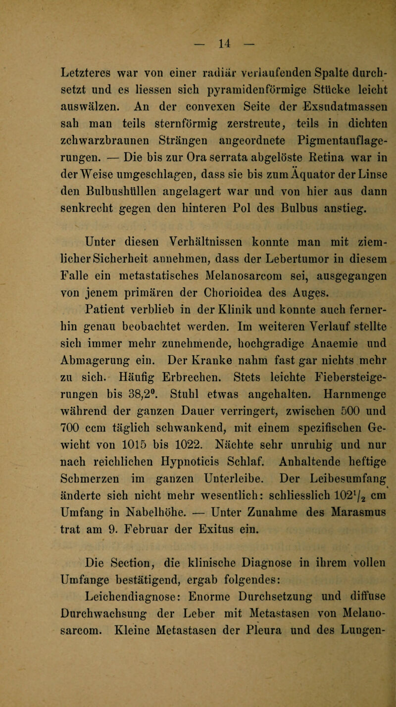 Letzteres war von einer radiär verlaufenden Spalte durch¬ setzt und es Hessen sich pyramidenförmige Stücke leicht auswälzen. An der convexen Seite der Exsudatmassen sah man teils sternförmig zerstreute, teils in dichten zchwarzbraunen Strängen angeordnete Pigmentauflage¬ rungen. — Die bis zur Ora serrata abgelöste Retina war in •• der Weise umgeschlagen, dass sie bis zum Äquator der Linse den Bulbushüllen angelagert war und von hier aus dann senkrecht gegen den hinteren Pol des Bulbus anstieg. Unter diesen Verhältnissen konnte man mit ziem¬ licher Sicherheit annehmen, dass der Lebertumor in diesem Falle ein metastatisches Melanosarcom sei, ausgegangen von jenem primären der Chorioidea des Auges. Patient verblieb in der Klinik und konnte auch ferner¬ hin genau beobachtet werden. Im weiteren Verlauf stellte sich immer mehr zunehmende, hochgradige Anaemie und Abmagerung ein. Der Kranke nahm fast gar nichts mehr zu sich. Häufig Erbrechen. Stets leichte Fiebersteige¬ rungen bis 38,2®. Stuhl etwas angehalten. Harnmenge während der ganzen Dauer verringert, zwischen 500 und 700 ccm täglich schwankend, mit einem spezifischen Ge¬ wicht von 1015 bis 1022. Nächte sehr unruhig und nur nach reichlichen Hypnoticis Schlaf. Anhaltende heftige Schmerzen im ganzen Unterleibe. Der Leibesumfang « änderte sich nicht mehr wesentlich: schliesslich 102'/2 cm Umfang in Nabelhöhe. — Unter Zunahme des Marasmus trat am 9. Februar der Exitus ein. Die Section, die klinische Diagnose in ihrem vollen Umfange bestätigend, ergab folgendes: Leichendiagnose: Enorme Durchsetzung und diffuse Durchwachsung der Leber mit Metastasen von Melauo- sarcom. Kleine Metastasen der Pleura und des Lungen-
