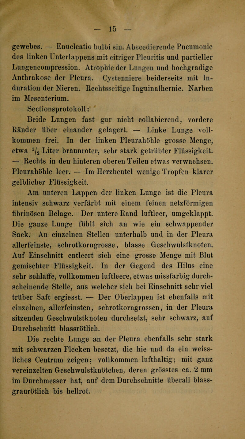 gewebes. — Enucleatio bulbi sin. Abscediereude Pneumonie des linken Unterlappens mit eitriger Pleuritis und partieller Lungencompression. Atrophie der Lungen und hochgradige Anthrakose der Pleura. Cystenniere beiderseits mit In¬ duration der Nieren. Rechtsseitige Inguinalhernie. Narben im Mesenterium. Sectionsprotokoll; Beide Lungen fast gar nicht collabierend^ vordere Ränder über einander gelagert. — Linke Lunge voll¬ kommen frei. In der linken Pleurahöhle grosse Menge, etwa Liter braunroter, sehr stark getrübter Flüssigkeit. — Rechts in den hinteren oberen Teilen etwas verwachsen. Pleurahöhle leer. — Im Herzbeutel wenige Tropfen klarer gelblicher Flüssigkeit. Am unteren Lappen der linken Lunge ist die Pleura intensiv schwarz verfärbt mit einem feinen netzförmigen fibrinösen Belage. Der untere Rand luftleer, umgeklappt. Die ganze Lunge fühlt sich an wie ein schwappender Sack. An einzelnen Stellen unterhalb und in der Pleura allerfeinste, schrotkorngrosse, blasse Geschwulstknoten. Auf Einschnitt entleert sich eine grosse Menge mit Blut gemischter Flüssigkeit. In der Gegend des Hilus eine sehr schlaffe, vollkommen luftleere, etwas missfarbig durch¬ scheinende Stelle, aus welcher sich bei Einschnitt sehr viel trüber Saft ergiesst. — Der Oberlappen ist ebenfalls mit einzelnen, allerfeinsten, schrotkorngrossen, in der Pleura sitzenden Geschwulstknoten durchsetzt, sehr schwarz, auf Durchschnitt blassrötlich. Die rechte Lunge an der Pleura ebenfalls sehr stark mit schwarzen Flecken besetzt, die hie und da ein weiss- liches Centrum zeigen; vollkommen lufthaltig; mit ganz vereinzelten Geschwulstkuötchen, deren grösstes ca. 2 mm im Durchmesser hat, auf dem Durchschnitte überall blass¬ graurötlich bis hellrot.