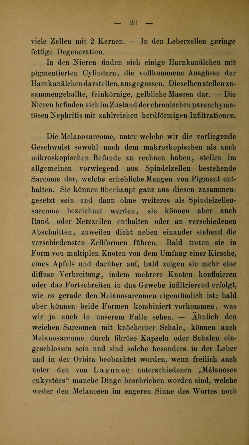 viele Zellen mit 2 Kernen. — In den Leberzellen g*eringe fettige Degeneration. In den Nieren finden sich einige Harnkanälchen mit pigmentierten Cylindern^ die vollkommene Ausgüsse der Harnkanälchen darstellen, ausgegossen. Dieselben stellen zu¬ sammengeballte, feinkörnige, gelbliche Massen dar. — Die Nieren befinden sichim Zustand der chronischen parenchyma¬ tösen Nephritis mit zahlreichen herdförmigen Infiltrationen. Die Melanosarcome, unter welche wir die vorliegende Geschwulst sowohl nach dem makroskopischen als auch mikroskopischen Befunde zu rechnen haben, stellen im allgemeinen vorwiegend aus Spindelzellen bestehende Sarcome dar, welche erhebliche Mengen von Pigment ent¬ halten. Sie können überhaupt ganz aus diesen zusammen¬ gesetzt sein und dann ohne weiteres als Spindelzellen- sarcome bezeichnet werden, sie können aber auch Rund- oder Netzzellen enthalten oder an verschiedenen Abschnitten, zuweilen dicht neben einander stehend die verschiedensten Zellformen führen. Bald treten sie in Form von multiplen Knoten von dem Umfang einer Kirsche, eines Apfels und darüber auf, bald zeigen sie mehr eine diffuse Verbreitung, indem mehrere Knoten konfluieren oder das Fortschreiten in das Gewebe infiltrierend erfolgt, wie es gerade den Melanosarcomen eigentümlich ist; bald aber können - beide Formen kombiniert Vorkommen, was _ • • wir ja auch in unserem Falle sehen. — Ähnlich den vveichen Sarcomen mit knöcherner Schale, können auch Melanosarcome durch fibröse Kapseln oder Schalen ein¬ geschlossen sein und sind solche besonders in der Leber und in der Orbita beobachtet worden, wenn freilich auch unter den 'von Laennec unterschiedenen „Mdanoses enkystees“ manche Dinge beschrieben worden sind, welche weder den Melanosen im engeren Sinne des Wortes noch \