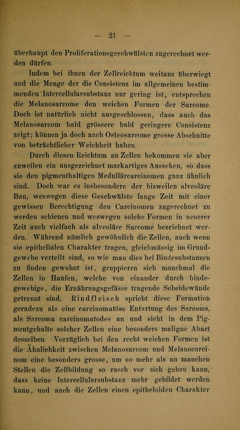 iiberliaupt den Proliferationsgeschwülston zugerechnet wer¬ den dürfen. Indem bei ihnen der Zellreichtum weitaus tiberwiegt und die Menge der die Consistenz im allgemeinen bestim¬ menden Intercellularsubstanz nur gering ist, entsprechen die Melanosarcome den weichen Formen der Sarcome. Doch ist natürlich nicht ausgeschlossen, dass auch das Melanosarcom bald grössere bald geringere Consistenz zeigt; können ja doch auch Osteosarcome grosse Abschnitte von beträchtlicher Weichheit haben. Durch diesen Reichtum an Zellen bekommen sie aber zuweilen ein ausgezeichnet markartiges Aussehen, so dass sie den pigmenthaltigen Medullärcarcinomen ganz ähnlich sind. Doch war es insbesondere der bisweilen alveoläre Bau, weswegen diese Geschwülste lange Zeit mit einer gewissen Berechtigung den Carcinornen zugerechnet zu werden schienen und weswegen solche Formen in neuerer Zeit auch vielfach als alveoläre Sarcome bezeichnet wer¬ den. Während nämlich gewöhnlich die Zellen, auch wenn sie epithelialen Charakter tragen, gleichmässig im Grund¬ gewebe verteilt sind, so wie man dies bei Bindesubstanzen zu finden gewohnt ist, gruppieren sich manchmal die Zellen in Haufen, welche von einander durch binde¬ gewebige, die Ernährungsgefässe tragende Scheidewände getrennt sind. Rindfleisch spricht diese Formation geradezu als eine carcinomatöse Entartung des Sarcoms, als Sarcoma carcinomatodes an und sieht in dem Pig¬ mentgehalte solcher Zellen eine besonders maligne Abart desselben Vorzüglich bei den recht weichen Formen ist •• die Ähnlichkeit zwischen Melanosarcom und Melanocarci- nom eine besonders grosse, um so mehr als an manchen Stellen die Zellbildung so rasch vor sich gehen kann, dass keine Intercellularsubstanz mehr gebildet werden kann, und auch die Zellen einen epitheloiden Charakter