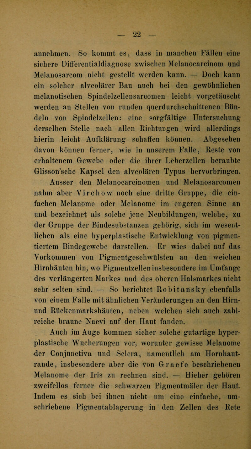 annebnieii. So kommt es, dass in manchen Fällen eine sichere Differentialdiagnose zwischen Melanocarcinom und Melanosarcom nicht gestellt werden kann. — Doch kann ein solcher alveolärer Bau auch bei den gewöhnlichen melanotischen Spindelzellensarcomen leicht vorgetäuscht werden an Stellen von runden querdurchschnittenen Bün¬ deln von Spindelzellen: eine sorgfältige Untersuchung derselben Stelle nach allen Richtungen wird allerdings hierin leicht Aufklärung schaffen können. Abgesehen davon können ferner, wie in unserem Falle, Reste von erhaltenem Gewebe oder die ihrer Leberzellen beraubte Glisson’sche Kapsel den alveolären Typus hervorbringen. Ausser den Melanocarcinomen und Melanosarcomen nahm aber Virchow noch eine dritte Gruppe, die ein¬ fachen Melanome oder Melanome im engeren Sinne an und bezeichnet als solche jene Neubildungen, welche, zu der Gruppe der Bindesubstanzen gehörig, sich im wesent¬ lichen als eine hyperplastische Entwicklung von pigmen¬ tiertem Bindegewebe darstellen. Er wies dabei auf das Vorkommen von Pigmentgeschwülsten an den weichen Hirnhäuten hin, wo Pigmentzellen insbesondere im Umfange des verlängerten Markes und des oberen Halsmarkes nicht sehr selten sind. — So berichtet Robitansky ebenfalls von einem Falle mit ähnlichen Veränderungen an den Hirn- und Rüekenmarkshäuten, neben welchen sich auch zahl¬ reiche braune Naevi auf der Haut fanden. Auch im Auge kommen sicher solche gutartige hyper¬ plastische Wucherungen vor, worunter gewisse Melanome der Conjunctiva und Sclera, namentlich am Hornhaut¬ rande, insbesondere aber die von Graefe beschriebenen Melanome der Iris zu rechnen sind. — Hieher gehören zweifellos ferner die schwarzen Pigmentmäler der Haut. Indem es sich bei ihnen nicht um eine einfache, um¬ schriebene Pigmentablagerung in den Zellen des Rete