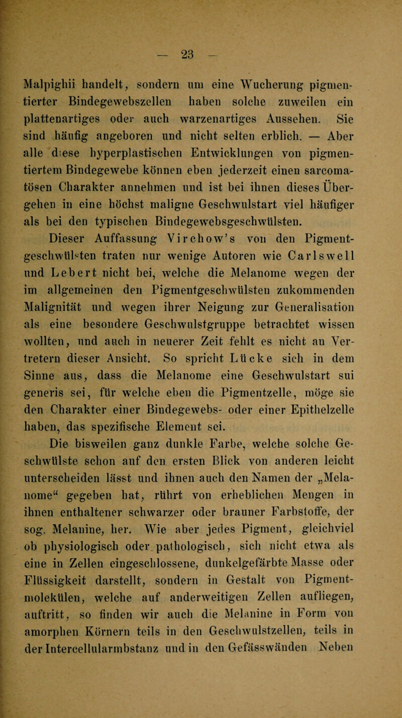 Malpighii handelt, sondern um eine Wucherung pigmen¬ tierter Bindegewebszellen haben solche zuweilen ein plattenartiges oder auch warzenartiges Aussehen. Sie sind häufig angeboren und nicht selten erblich. — Aber alle diese hyperplastischen Entwicklungen von pigmen¬ tiertem Bindegewebe können eben jederzeit einen sarcoma- tösen Charakter annehmen und ist bei ihnen dieses Über¬ gehen in eine höchst maligne Geschwulstart viel häufiger als bei den typischen BindegewebsgeschWülsten. Dieser Auffassung Virchow’s von den Pigment¬ geschwülsten traten nur wenige Autoren wie Carls well und Lebert nicht bei, welche die Melanome wegen der im allgemeinen den Pigmentgeschwülsten zukommenden Malignität und wegen ihrer Neigung zur Generalisation als eine besondere Geschwulstgruppe betrachtet wissen wollten, und auch in neuerer Zeit fehlt es nicht an Ver¬ tretern dieser Ansicht. So spricht Lücke sich in dem Sinne aus, dass die Melanome eine Geschwulstart sui generis sei, für welche eben die Pigmentzelle, möge sie den Charakter einer Bindegewebs- oder einer Epithelzelle haben, das spezifische Element sei. Dio bisweilen ganz dunkle Farbe, welche solche Ge¬ schwülste schon auf den ersten Blick von anderen leicht unterscheiden lässt und ihnen auch den Namen der „Mela¬ nome“ gegeben hat, rührt von erheblichen Mengen in ihnen enthaltener schwarzer oder brauner Farbstotfe, der sog. Melanine, her. Wie aber jedes Pigment, gleichviel ob physiologisch oder pathologisch, sich nicht etwa als eine in Zellen eingeschlossene, dunkelgefärbte Masse oder Flüssigkeit darstellt, sondern in Gestalt von Pigment¬ molekülen, welche auf anderweitigen Zellen aufliegen, auftritt, so finden wir auch die Melanine in Form von amorphen Körnern teils in den Geschwulstzellen, teils in der Intercellularmbstanz und in den Gefässwänden Neben