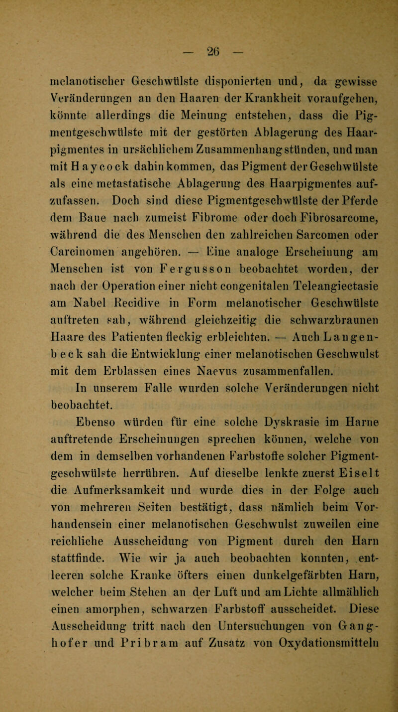 nielanotisclier Geschwülste disponierten und, da gewisse Veränderungen an den Haaren der Krankheit voraufgehen, könnte allerdings die Meinung entstehen, dass die Pig- mentgeschwtilste mit der gestörten Ablagerung des Haar- pi^mentes in ursächlichem Zusammenhang stünden, und man mitHaycock dahin kommen, das Pigment der Geschwülste als eine metastatische Ablagerung des Haarpigmentes auf¬ zufassen. Doch sind diese Pigmentgeschwülste der Pferde dem Baue nach zumeist Fibrome oder doch Fibrosarcome, während die des Menschen den zahlreichen Sarcomen oder Carcinomen angehören. — Fine analoge Erscheinung am Menschen ist von Fergusson beobachtet worden, der nach der Operation einer nicht congenitalen Teleangiectasie am Nabel Recidive in Form melanotischer Geschwülste auftreten sah, während gleichzeitig die schwarzbraunen Haare des Patienten fleckig erbleichten. — AuchLangen- b eck sah die Entwicklung einer melanotischen Geschwulst mit dem Erblassen eines Naevus zusammenfallen. In unserem Falle wurden solche Veränderungen nicht beobachtet. Ebenso würden für eine solche Dyskrasie im Harne auftretende Erscheinungen sprechen können, welche von dem in demselben vorhandenen P^arbstofle solcher Pigment¬ geschwülste herrühren. Auf dieselbe lenkte zuerst Ei sei t die Aufmerksamkeit und wurde dies in der Folge auch von mehreren Seiten bestätigt, dass nämlich beim Vor¬ handensein einer melanotischen Geschwulst zuweilen eine reichliche Ausscheidung von Pigment durch den Harn stattfinde. Wie wir ja auch beobachten konnten, ent¬ leeren solche Kranke öfters einen dunkelgefärbten Harn, welcher beim Stehen an der Luft und am Lichte allmählich einen amorphen, schwarzen Farbstoff ausscheidet. Diese Ausscheidung tritt nach den Untersuchungen von Gang- hofer und Pribram auf Zusatz von Oxydationsmitteln
